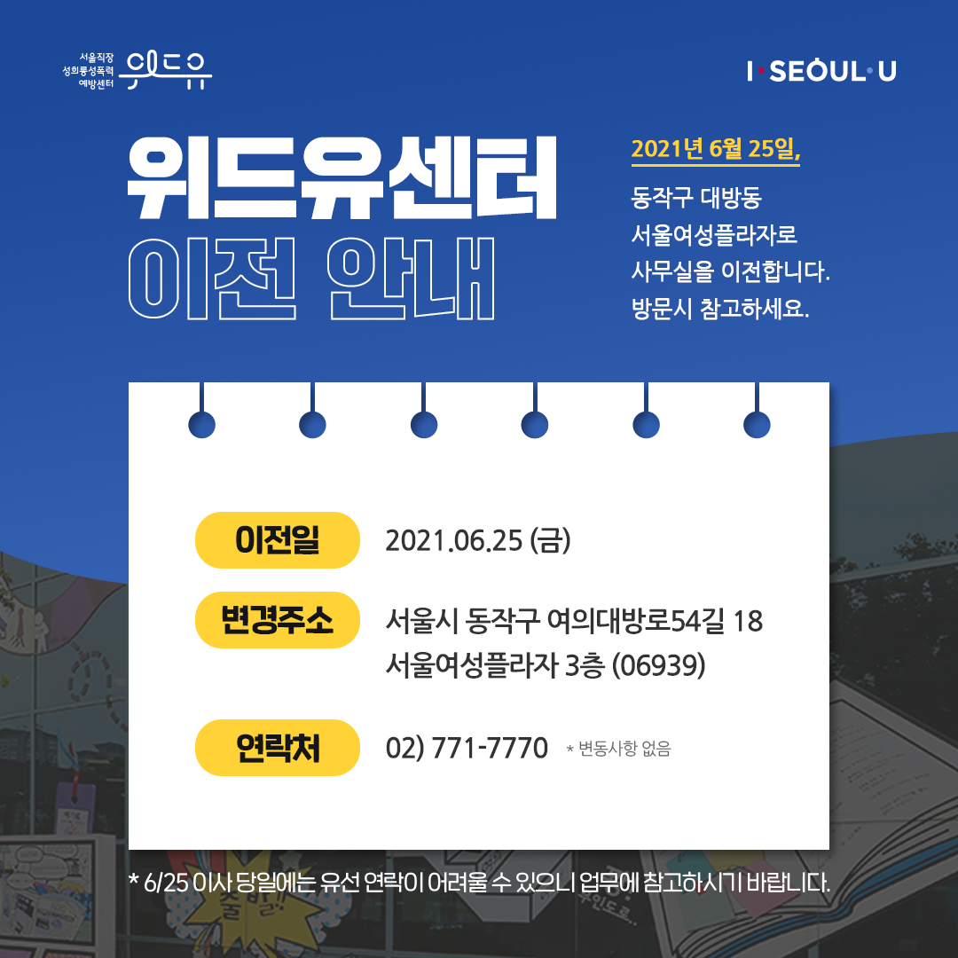 위드유 서울직장성희롱성폭력예방센터, I SEOUL U. 위드유센터 이전 안내. 2021년 6월 25일, 동작구 대방동 서울여성플라자로 사무실을 이전합니다. 방문시 참고하세요. 이전일:2021.06.25(금) 변경주소:서울시 동작구 여의대방로54길 18 서울여성플라자 3층(06939) 연락처:02)771-7770 *변동사항 없음 *6/25 이사 당일에는 유선 연락이 어려울 수 있으니 업무에 참고하시기 바랍니다.