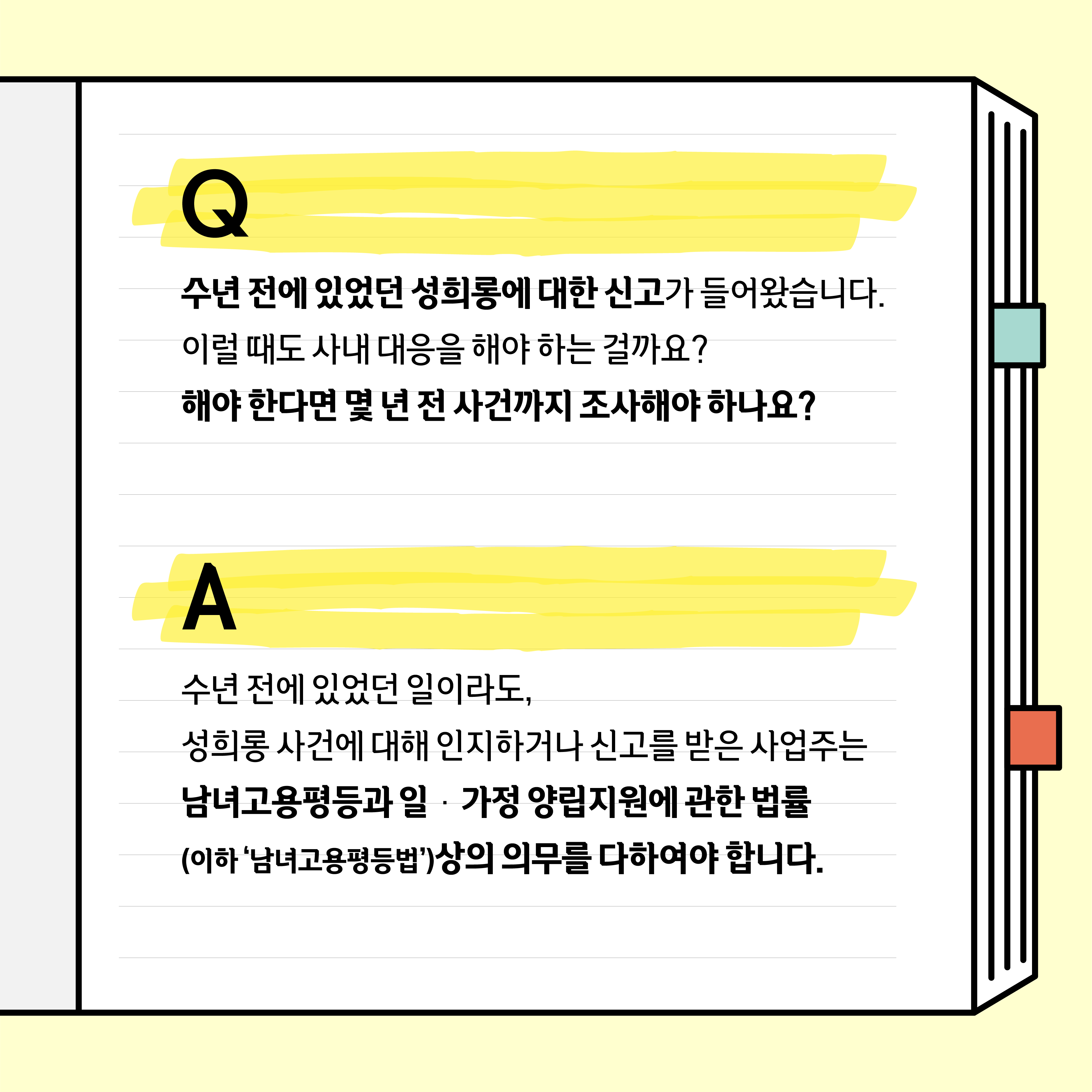 Q. 수년 전에 있었던 성희롱에 대한 신고가 들어왔습니다. 이럴 때도 사내 대응을 해야 하는 걸까요? 해야 한다면 몇 년 전 사건까지 조사해야 하나요? A. 수년 전에 있었던 일이라도, 성희롱 사건에 대해 인지하거나 신고를 받은 사업주는 남녀고용평등과 일˙가정 양립지원에 관한 법률(이하 남녀고용평등법)상의 의무를 다하여야 합니다.