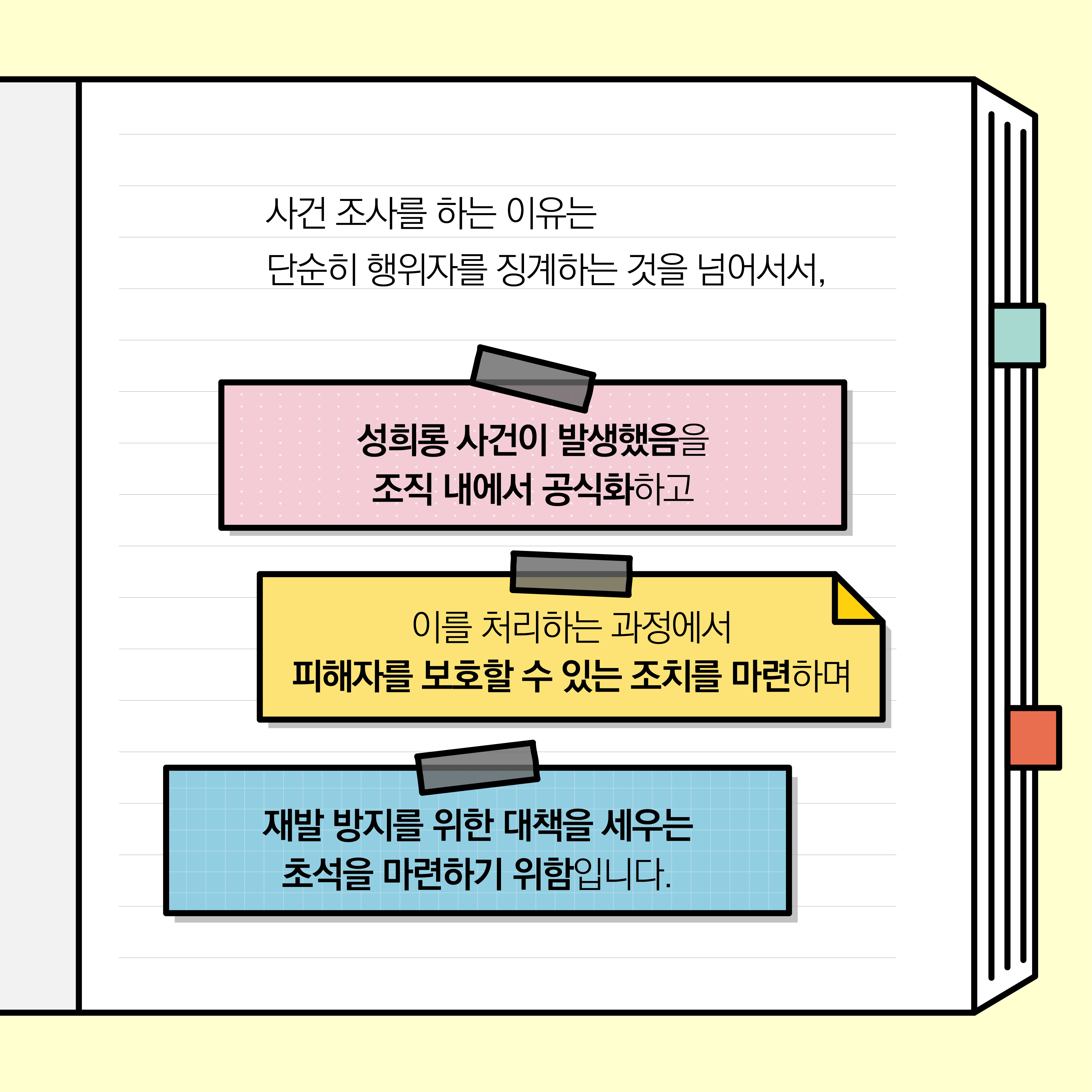 사건 조사를 하는 이유는 단순히 행위자를 징계하는 것을 넘어서서, 성희롱 사건이 발생했음을 조직 내에서 공식화하고, 이를 처리하는 과정에서 피해자를 보호할 수 있는 조치를 마련하며, 재발 방지를 위한 대책을 세우는 초석을 마련하기 위함입니다.