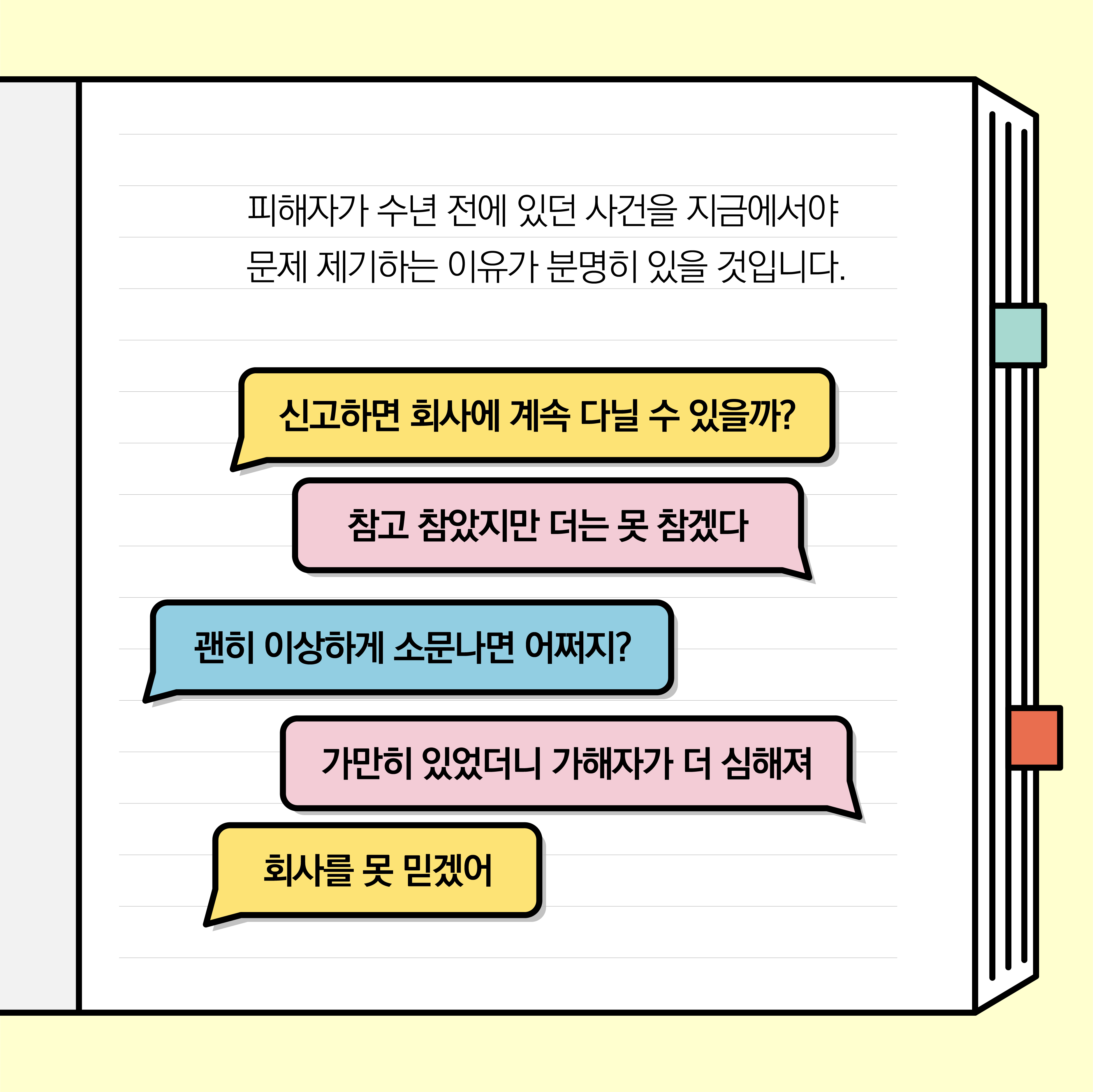 피해자가 수년 전에 있던 사건을 지금에서야 문제 제기하는 이유가 분명히 있을 것입니다. 말풍선1(신고하면 회사에 계속 다닐 수 있을까?) 말풍선2(참고 참았지만 더는 못 참겠다) 말풍선3(괜히 이상하게 소문나면 어쩌지?) 말풍선4(가만히 있었더니 가해자가 더 심해져) 말풍선5(회사를 못 믿겠어)