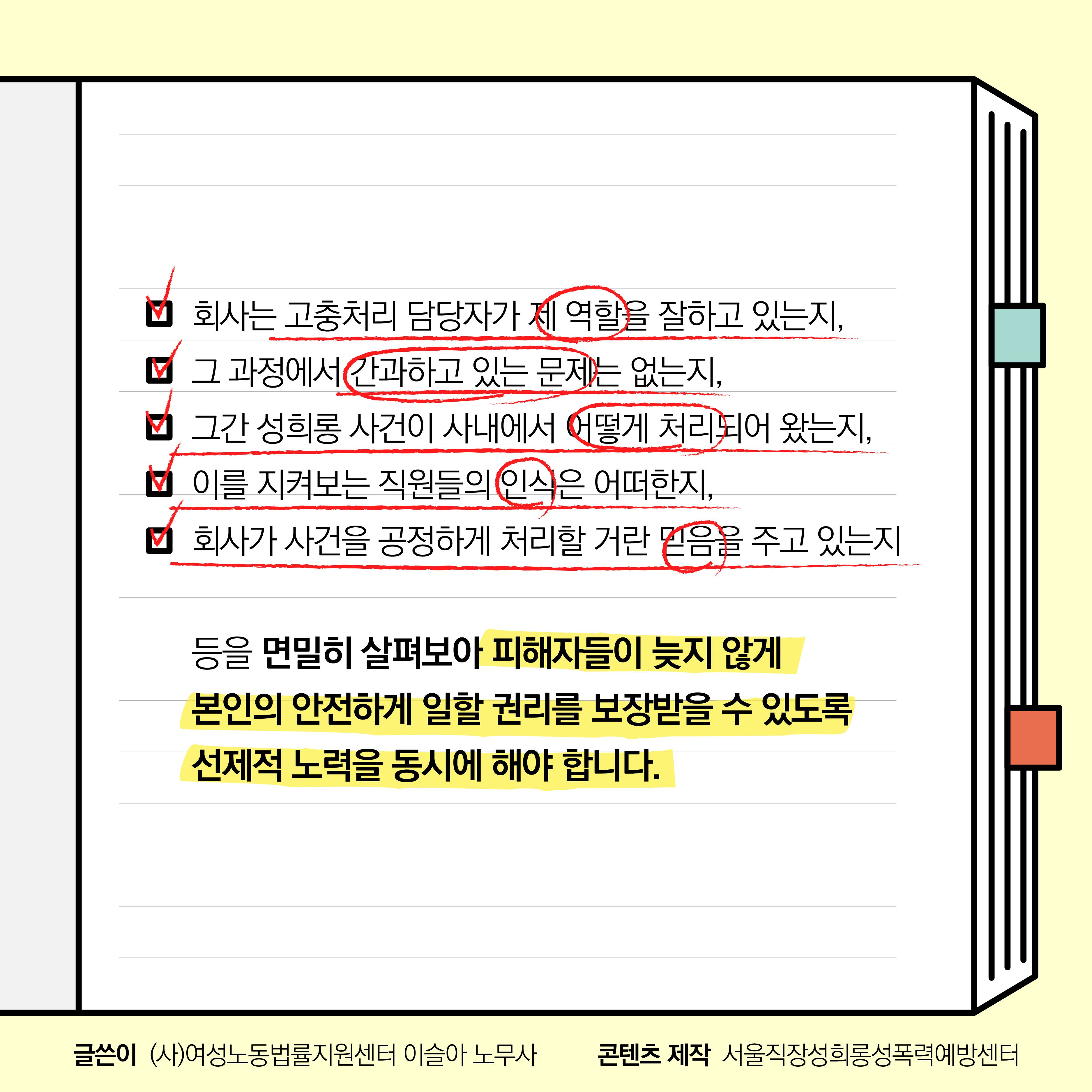 회사는 고충처리 담당자가 제 역할을 잘하고 있는지, 그 과정에서 간과하고 있는 문제는 없는지, 그간 성희롱 사건이 사내에서 어떻게 처리되어 왔는지, 이를 지켜보는 직원들의 인식은 어떠한지, 회사가 사건을 공정하게 처리할 거란 믿음을 주고 있는지 등을 면밀히 살펴보아 피해자들이 늦지 않게 본인의 안전하게 일할 권리를 보장받을 수 있도록 선제적 노력을 동시에 해야 합니다. 글쓴이 (사)여성노동법률지원센터 이슬아 노무사. 콘텐츠 제작 서울직장성희롱성폭력예방센터