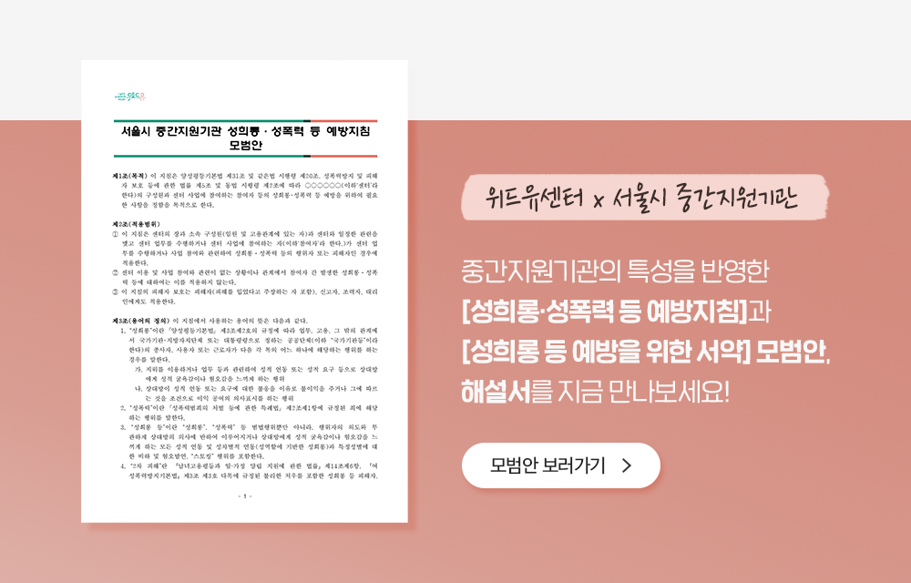 서울시 중간지원기관 성희롱ㆍ성폭력 등 예방지침 모범안. 제1조(목적) 이 지침은 양성평등기본법 제31조 및 같은법 시행령 제20조, 성폭력방지 및 피해자 보호 등에 관한 법률 제5조 및 동법 시행령 제2조에 따라 ○○○○○○(이하‘센터’라 한다)의 구성원과 센터 사업에 참여하는 참여자 등의 성희롱･성폭력 등 예방을 위하여 필요한 사항을 정함을 목적으로 한다. 제2조(적용범위) ① 이 지침은 센터의 장과 소속 구성원(임원 및 고용관계에 있는 자)과 센터와 일정한 관련을 맺고 센터 업무를 수행하거나 센터 사업에 참여하는 자(이하‘참여자’라 한다.)가 센터 업무를 수행하거나 사업 참여와 관련하여 성희롱ㆍ성폭력 등의 행위자 또는 피해자인 경우에 적용한다. ② 센터 이용 및 사업 참여와 관련이 없는 상황이나 관계에서 참여자 간 발생한 성희롱ㆍ성폭력 등에 대하여는 이를 적용하지 않는다. ③ 이 지침의 피해자 보호는 피해자(피해를 입었다고 주장하는 자 포함), 신고자, 조력자, 대리인에게도 적용한다. 제3조(용어의 정의) 이 지침에서 사용하는 용어의 뜻은 다음과 같다. 1. “성희롱”이란 ｢양성평등기본법｣ 제3조제2호의 규정에 따라 업무, 고용, 그 밖의 관계에서 국가기관･지방자치단체 또는 대통령령으로 정하는 공공단체(이하 “국가기관등”이라 한다)의 종사자, 사용자 또는 근로자가 다음 각 목의 어느 하나에 해당하는 행위를 하는 경우를 말한다. 가.지위를 이용하거나 업무 등과 관련하여 성적 언동 또는 성적 요구 등으로 상대방에게 성적 굴욕감이나 혐오감을 느끼게 하는 행위 나.상대방이 성적 언동 또는 요구에 대한 불응을 이유로 불이익을 주거나 그에 따르는 것을 조건으로 이익 공여의 의사표시를 하는 행위 2. “성폭력”이란 ｢성폭력범죄의 처벌 등에 관한 특례법｣ 제2조제1항에 규정된 죄에 해당하는 행위를 말한다. 3. “성희롱 등”이란 “성희롱”, “성폭력” 등 범법행위뿐만 아니라, 행위자의 의도와 무관하게 상대방의 의사에 반하여 이루어지거나 상대방에게 성적 굴욕감이나 혐오감을 느끼게 하는 모든 성적 언동 및 성차별적 언동(성역할에 기반한 성희롱)과 특정성별에 대한 비하 및 혐오발언, “스토킹” 행위를 포함한다. 4. “2차 피해”란 「남녀고용평등과 일·가정 양립 지원에 관한 법률」제14조제6항, 「여성폭력방지기본법」제3조 제3호 다목에 규정된 불리한 처우를 포함한 성희롱 등 피해자. 위드유센터 x 서울지 중간지원기관. 중간지원기관의 특성을 반영한 [성희롱성폭력 등 예방지침]과 [성희롱 등 예방을 위한 서약] 모범안, 해설서를 지금 만나보세요! 모범안 보러가기.