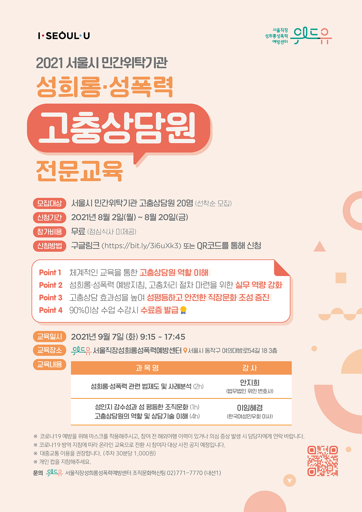 I SEOUL U, 위드유 서울직장성희롱성폭력예방센터, 2021 서울시 민간위탁기관 성희롱·성폭력 고충상담원 전문교육. 성희롱·성폭력 고충상담원 전문교육. 모집대상: 서울시 민간위탁기관 고충상담원 20명 (선착순 모집) 신청기간: 2021년 8월 2일(월) ~ 8월 20일(금) 참가비용: 무료 (점심식사 미제공) 신청방법: 구글링크 (https://bit.ly/3i6uXk3) 또는 QR코드를 통해 신청. Point1. 체계적인 교육을 통한 고충상담원 역할 이해. Point2. 성희롱·성폭력 예방지침, 고충처리절차 마련을 위한 실무 역량 강화. Point3. 고충상담 효과성을 높여 성평등하고 안전한 직장문화 조성 증진. Point4. 90% 이상 수업 수강 시 수료증 발급. 교육일시: 2021년 9월 7일(화) 9:15 ~ 17:45 교육장소: 위드유 서울직장성희롱성폭력예방센터-서울시 동작구 여의대방로54길 18 3층. 교육내용: 1. 과목명:성희롱‧성폭력 관련 법제도 및 사례분석(1h) 강사:안지희 (법무법인 위민 변호사) 2. 과목명:성인지 감수성과 성평등한 조직문화(1h) 강사:이임혜경 (한국여성민우회 이사) 3. 과목명:고충상담원 역할 및 상담기술 이해(4h) 강사:이임혜경 (한국여성민우회 이사) *코로 19 예방을 위해 마스크를 착용해주시고, 참여 전 해외여행 이력이 있거나 의심 증상 발생 시 담당자에게 연락 바랍니다. *코로나 19 방역 지침에 따라 온라인 교육으로 전환 시 참여자 대상 사전 공지 예정입니다. *대중교통 이용을 권장합니다. (주차 30분당 1,000원) *개인 컵을 지참해주세요. 문의: 위드유 서울직장성희롱성폭력예방센터 조직문화혁신팀 02-771-7770 (내선1)