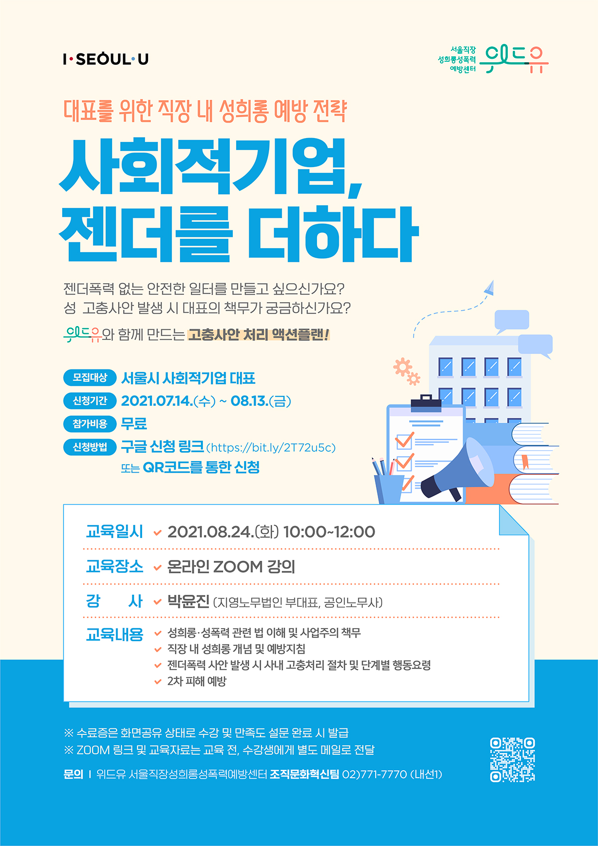 위드유 서울직장성희롱성폭력예방센터, I SEOUL U. 대표를 위한 직장 내 성희롱 예방 전략. 사회적기업, 젠더를 더하다. 신청방법 확인하기. 젠더폭력 없는 안전한 일터를 만들고 싶으신가요? 성 고충사안 발생 시 대표의 책무가 궁금하신가요? 위드유와 함께 만드는 고충사안 처리 액션플랜! 모집대상: 서울시 사회적기업 대표  |  신청기간: 2021년 7월 14일(수) ~ 8월 13일(금)  |  참가비용: 무료  |  신청방법: 구글 신청 링크 (http://bit.ly/2T72u5c) 또는 QR 코드를 통한 신청. 교육일시 2021.08.24(화) 10:00~12:00  |  교육장소: 온라인 ZOOM 강의  |  강사: 박윤진 (지영노무법인 부대표, 공인노무사)  |  교육내용 01.성희롱·성폭력 관련 법 이해 및 사업주의 책무. 02.직장 내 성희롱 개념 및 예방지침. 03.젠더폭력 사안 발생 시 사내 고충처리 절차 및 단계별 행동요령. 04.2차 피해 예방 * 수료증은 화면공유 상태로 수강 및 만족도 설문 완료 시 발급 * ZOOM 링크 및 교육자료는 교육 전, 수강생에게 별도 메일로 전달  |  문의: 위드유 서울직장성희롱성폭력예방센터 조직문화혁신팀 02)771-7770 (내선1)