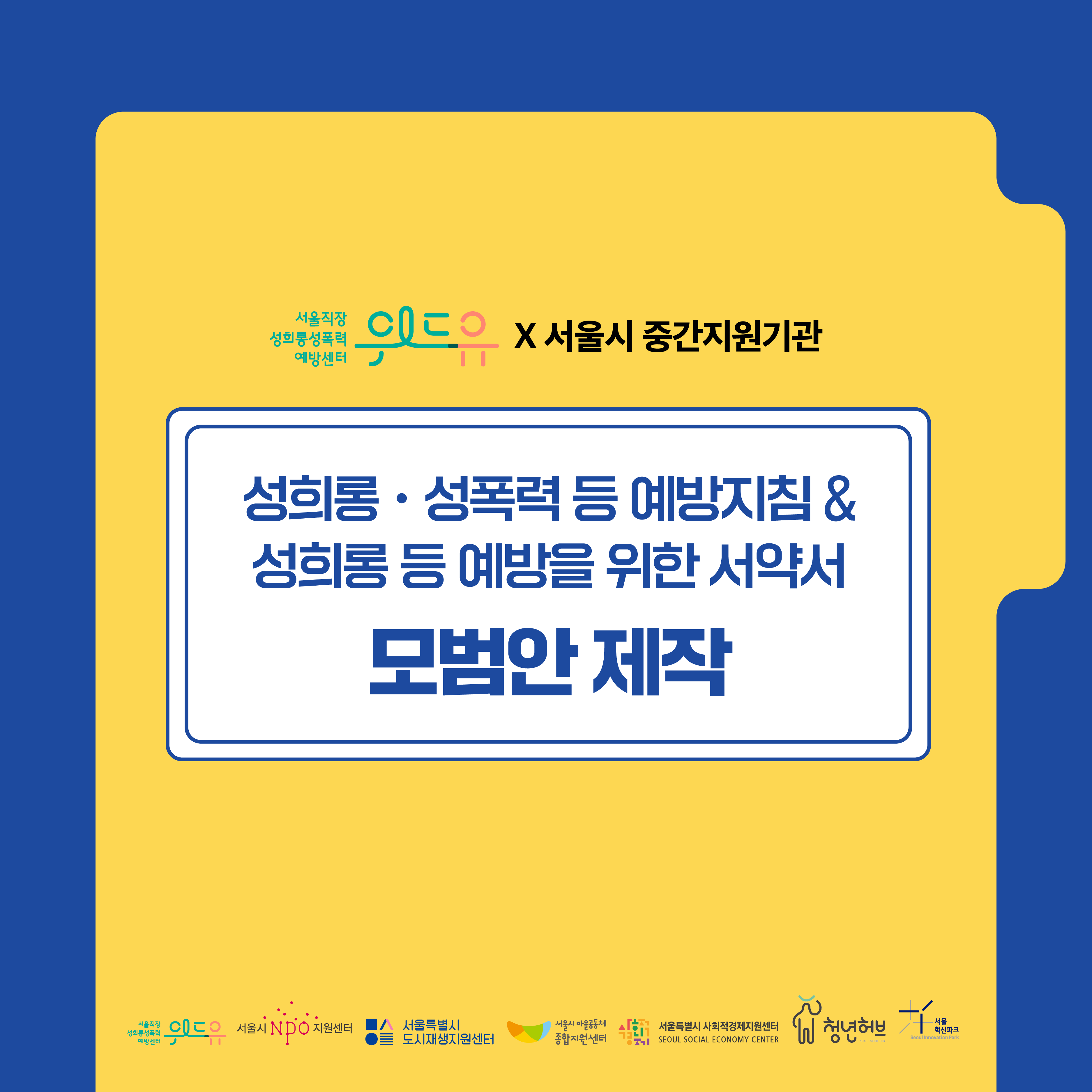 위드유 서울직장성희롱성폭력예방센터X서울시중간지원기관. 성희롱∙성폭력 등 예방지침과 성희롱 등 예방을 위한 서약서 모범안 제작. 위드유 서울직장성희롱성폭력예방센터. 서울시NPO지원센터. 서울특별시 도시재생지원센터. 서울특별시 마을공동체 종합지원센터. 서울특별시 사회적경제지원센터. 서울특별시 청년허브, 서울혁신센터.