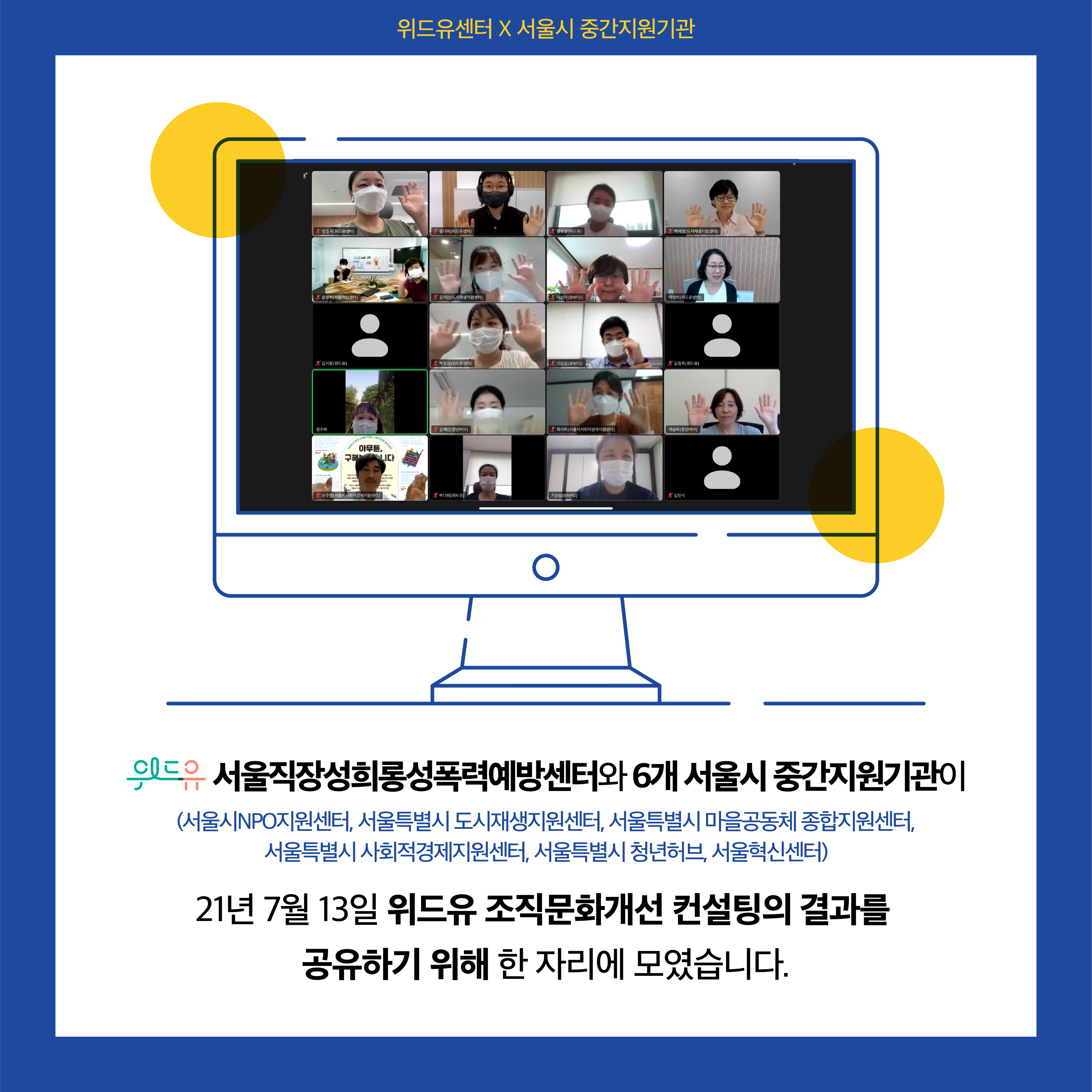 위드유센터X서울시중간지원기관. 7월 13일 공유회 사진. 위드유 서울직장성희롱성폭력예방센터와 6개 서울시 중간지원기관이 (서울시NPO지원센터, 서울특별시 도시재생지원센터, 서울특별시 마을공동체 종합지원센터, 서울특별시 사회적경제지원센터, 서울특별시 청년허브, 서울혁신센터) 21년 7월 13일 위드유 조직문화개선 컨설팅의 결과를 공유하기 위해 한 자리에 모였습니다.