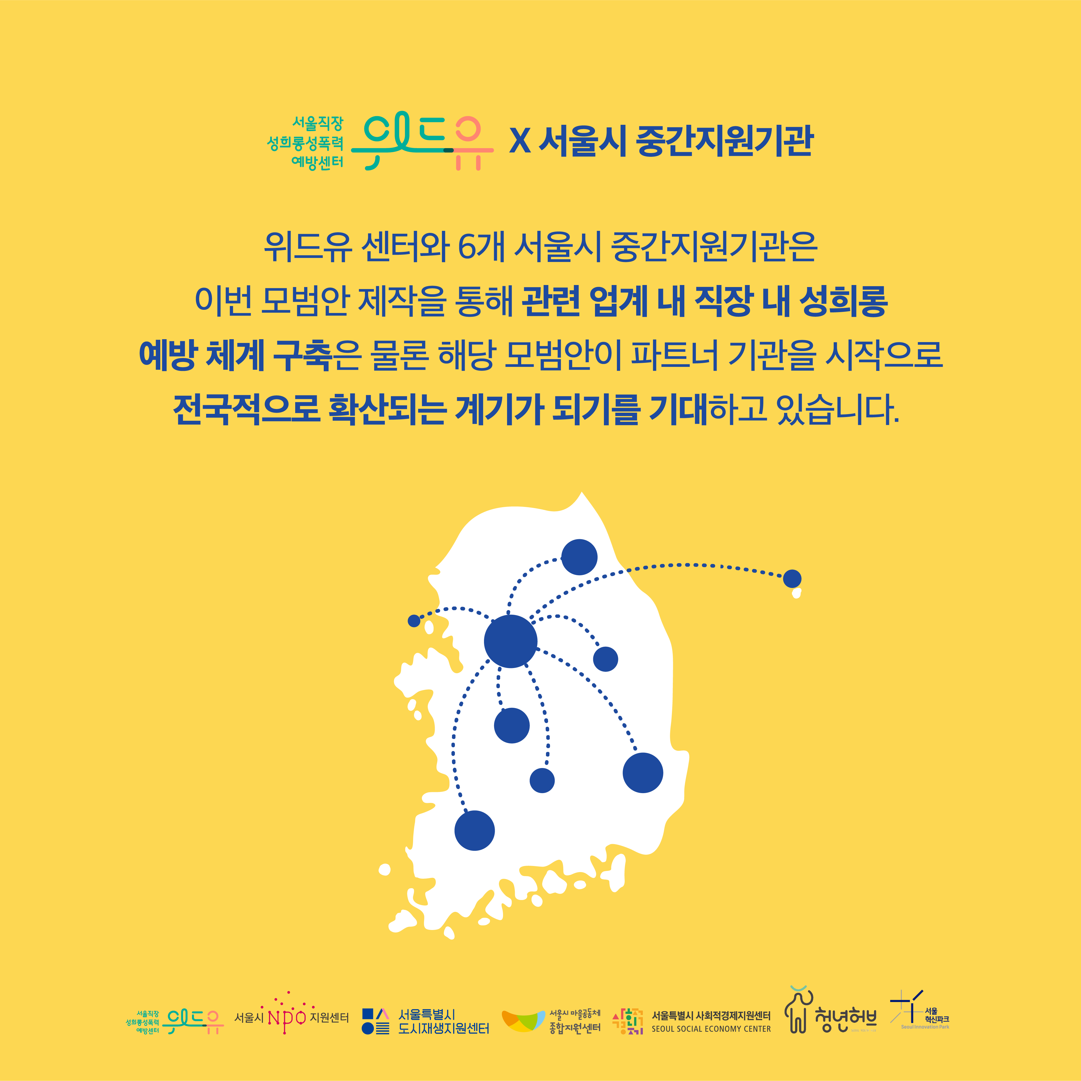 위드유 서울직장성희롱성폭력예방센터X서울시중간지원기관. 위드유 센터와 6개 서울시 위탁 중간지원기관은 이번 모범안 제작을 통해 관련 업계 내 직장 내 성희롱 예방 체계 구축은 물론 해당 모범안이 파트너 기관을 시작으로 전국적으로 확산되는 계기가 되기를 기대하고 있습니다. 이미지1. 전국 지도에 성평등 조직문화가 확산되는 이미지. 위드유 서울직장성희롱성폭력예방센터. 서울시NPO지원센터. 서울특별시 도시재생지원센터. 서울특별시 마을공동체 종합지원센터. 서울특별시 사회적경제지원센터. 서울특별시 청년허브, 서울혁신센터.