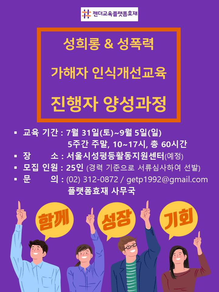 #젠더교육플랫폼효재 성희롱&성폭력 가해자 인식개선교육 진행자 양성과정│교육기간: 7월 31일(토)~9월 5일(일) 5주간 주말, 10~17시, 총 60시간│장소: 서울시성평등활동지원센터(예정)│모집인원: 25인(경력 기준으로 서류심사하여 선발)│문의: (02) 312 0872 / getp1992@gmail.com 플랫폼효재 사무국│말풍선1(함께) 말풍선2(성장) 말풍선3(기회)