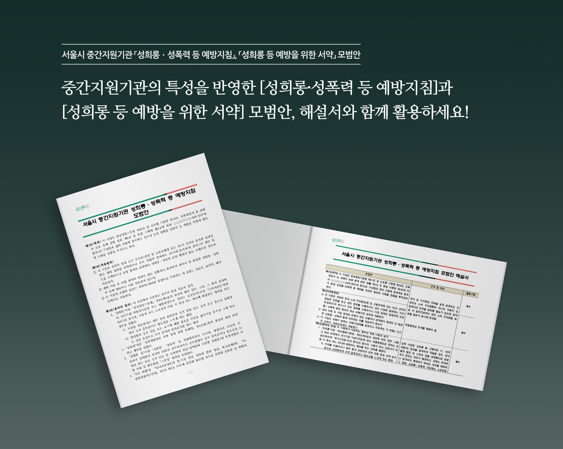 서울시 중간지원기관 「성희롱ㆍ성폭력 등 예방지침」, 「성희롱 등 예방을 위한 서약」 모범안. 중간지원기관의 특성을 반영한 [성희롱·성폭력 등 예방지침]과 [성희롱 등 예방을 위한 서약] 모범안, 해설서와 함께 활용하세요! 책1표지 시작. (위드유 서울직장성희롱성폭력예방센터. 서울시 중간지원기관 성희롱ㆍ성폭력 등 예방지침 모범안. 제1조(목적) 이 지침은 양성평등기본법 제31조 및 같은법 시행령 제20조, 성폭력방지 및 피해자 보호 등에 관한 법률 제5조 및 동법 시행령 제2조에 따라 ○○○○○○(이하‘센터’라 한다)의 구성원과 센터 사업에 참여하는 참여자 등의 성희롱･성폭력 등 예방을 위하여 필요한 사항을 정함을 목적으로 한다. 제2조(적용범위) ① 이 지침은 센터의 장과 소속 구성원(임원 및 고용관계에 있는 자)과 센터와 일정한 관련을 맺고 센터 업무를 수행하거나 센터 사업에 참여하는 자(이하‘참여자’라 한다.)가 센터 업무를 수행하거나 사업 참여와 관련하여 성희롱ㆍ성폭력 등의 행위자 또는 피해자인 경우에 적용한다. ② 센터 이용 및 사업 참여와 관련이 없는 상황이나 관계에서 참여자 간 발생한 성희롱ㆍ성폭력 등에 대하여는 이를 적용하지 않는다. ③ 이 지침의 피해자 보호는 피해자(피해를 입었다고 주장하는 자 포함), 신고자, 조력자, 대리인에게도 적용한다. 제3조(용어의 정의) 이 지침에서 사용하는 용어의 뜻은 다음과 같다. 1. “성희롱”이란 ｢양성평등기본법｣ 제3조제2호의 규정에 따라 업무, 고용, 그 밖의 관계에서 국가기관･지방자치단체 또는 대통령령으로 정하는 공공단체(이하 “국가기관등”이라 한다)의 종사자, 사용자 또는 근로자가 다음 각 목의 어느 하나에 해당하는 행위를 하는 경우를 말한다. 가.지위를 이용하거나 업무 등과 관련하여 성적 언동 또는 성적 요구 등으로 상대방에게 성적 굴욕감이나 혐오감을 느끼게 하는 행위 나.상대방이 성적 언동 또는 요구에 대한 불응을 이유로 불이익을 주거나 그에 따르는 것을 조건으로 이익 공여의 의사표시를 하는 행위 2. “성폭력”이란 ｢성폭력범죄의 처벌 등에 관한 특례법｣ 제2조제1항에 규정된 죄에 해당하는 행위를 말한다. 3. “성희롱 등”이란 “성희롱”, “성폭력” 등 범법행위뿐만 아니라, 행위자의 의도와 무관하게 상대방의 의사에 반하여 이루어지거나 상대방에게 성적 굴욕감이나 혐오감을 느끼게 하는 모든 성적 언동 및 성차별적 언동(성역할에 기반한 성희롱)과 특정성별에 대한 비하 및 혐오발언, “스토킹” 행위를 포함한다. 4. “2차 피해”란 「남녀고용평등과 일·가정 양립 지원에 관한 법률」제14조제6항, 「여성폭력방지기본법」제3조 제3호 다목에 규정된 불리한 처우를 포함한 성희롱 등 피해자,) 책1표지 끝. 책2표지 시작.(위드유 서울직장성희롱성폭력예방센터. 서울시 중간지원기관 성희롱ㆍ성폭력 등 예방지침 모범안 해설서. 제1조(목적) 이 지침은 양성평등기본법 제31조 및 같은법 시행령 제20조, 성폭력방지 및 피해자 보호 등에 관한 법률 제5조 및 동법 시행령 제2조에 따라 ○○○○○○(이하‘센터’라 한다)의 구성원과 센터 사업에 참여하는 참여자 등의 성희롱･성폭력 등 예방을 위하여 필요한 사항을 정함을 목적으로 한다. 제2조(적용범위) ① 이 지침은 센터의 장과 소속 구성원(임원 및 고용관계에 있는 자)과 센터와 일정한 관련을 맺고 센터 업무를 수행하거나 센터 사업에 참여하는 자(이하‘참여자’라 한다.)가 센터 업무를 수행하거나 사업 참여와 관련하여 성희롱ㆍ성폭력 등의 행위자 또는 피해자인 경우에 적용한다. ② 센터 이용 및 사업 참여와 관련이 없는 상황이나 관계에서 참여자 간 발생한 성희롱ㆍ성폭력 등에 대하여는 이를 적용하지 않는다. ③ 이 지침의 피해자 보호는 피해자(피해를 입었다고 주장하는 자 포함), 신고자, 조력자, 대리인에게도 적용한다. 제3조(용어의 정의) 이 지침에서 사용하는 용어의 뜻은 다음과 같다. 1. “성희롱”이란 ｢양성평등기본법｣ 제3조제2호의 규정에 따라 업무, 고용, 그 밖의 관계에서 국가기관･지방자치단체 또는 대통령령으로 정하는 공공단체(이하 “국가기관등”이라 한다)의 종사자, 사용자 또는 근로자가 다음 각 목의 어느 하나에 해당하는 행위를 하는 경우를 말한다. 가.지위를 이용하거나 업무 등과 관련하여 성적 언동 또는 성적 요구 등으로 상대방에게 성적 굴욕감이나 혐오감을 느끼게 하는 행위  나.상대방이 성적 언동 또는 요구에 대한 불응을 이유로 불이익을 주거나 그에 따르는 것을 조건으로 이익 공여의 의사표시를 하는 행위 2. “성폭력”이란 ｢성폭력범죄의 처벌 등에 관한 특례법｣ 제2조제1항에 규정된 죄에 해당하는 행위를 말한다. 3. “성희롱 등”이란 “성희롱”, “성폭력” 등 범법행위뿐만 아니라, 행위자의 의도와 무관하게 상대방의 의사에 반하여 이루어지거나 상대방에게 성적 굴욕감이나 혐오감을 느끼게 하는 모든 성적 언동 및 성차별적 언동(성역할에 기반한 성희롱)과 특정성별에 대한 비하 및 혐오발언, “스토킹” 행위를 포함한다. 4. “2차 피해”란 「남녀고용평등과 일·가정 양립 지원에 관한 법률」제14조제6항, 「여성폭력방지기본법」제3조 제3호 다목에 규정된 불리한 처우를 포함한 성희롱 등 피해자, 신고자, 조력자, 대리인 등에 대한 모든 형태의 불이익 조치 또는 정신적·신체적 손상을 가져오는 행위와 그 행위의 발생을 방치하는 행위를 말한다. 5. “피해자”란 성희롱 등과 관련하여 피해를 입은 사람(2차 피해 포함) 또는 피해를 입었다고 주장하는 사람을 말한다. 7. “신고인”이란 성희롱 등 행위로 인한 피해를 입었거나 인지하여 센터에 성희롱 등 사실을 신고한 사람을 말한다. 8. “행위자 또는 피신고인”이란 성희롱 등 행위를 하였다고 피해자 또는 신고인이 적시한 사람을 말한다. 9. “당사자”란 성희롱 등 행위의 피해자와 행위자(피신고인)을 말한다.)책2표지 끝.