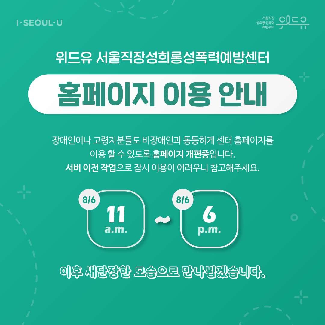 I SEOUL U, 위드유 서울직장성희롱성폭력예방센터. 위드유 서울직장성희롱성폭력예방센터. 홈페이지 이용 안내. 장애인이나 고령자분들도 비장애인과 동등하게 센터 홈페이지를 이용 할 수 있도록 홈페이지 개편중입니다. 서버 이전 작업으로 잠시 이용이 어려우니 참고해주세요. 8/6 11 a.m. ~ 8/6 6 p.m. 이후 새단장한 모습으로 만나뵙겠습니다.