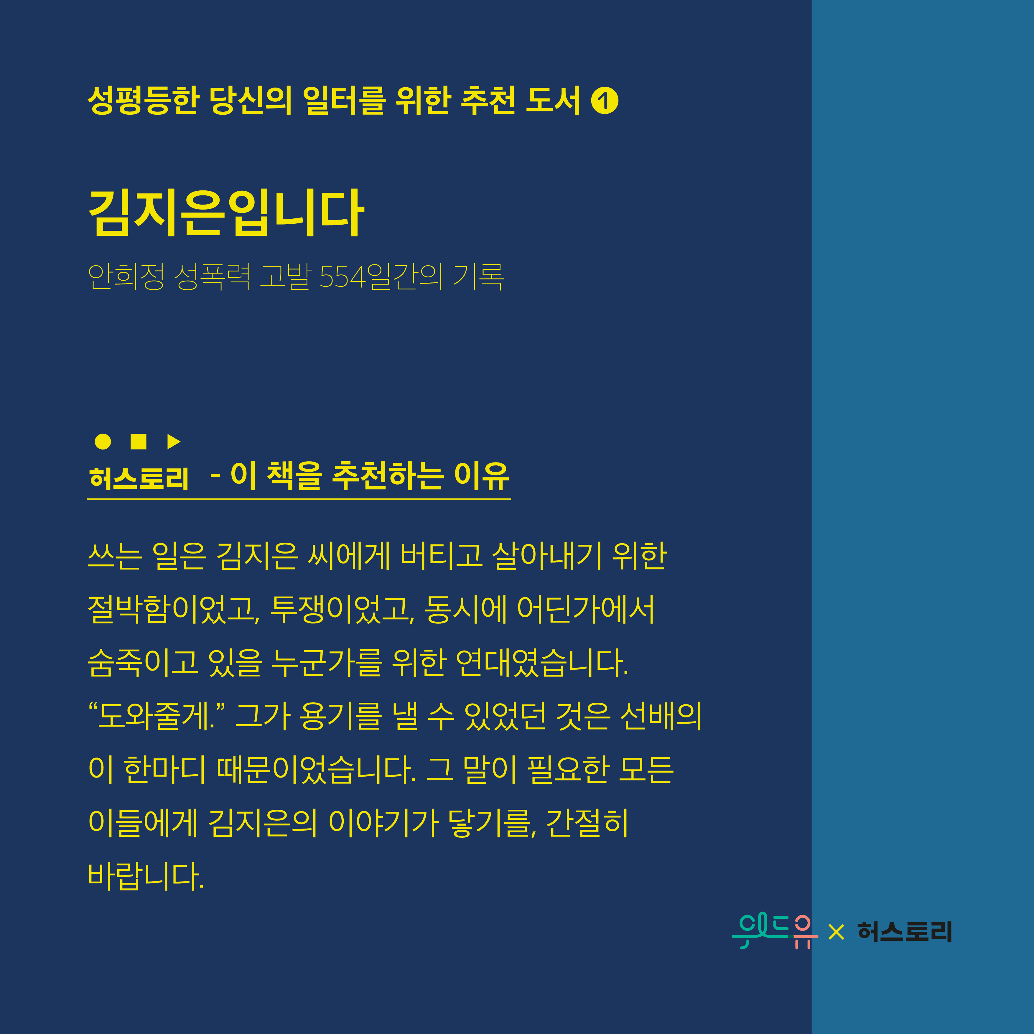 성평등한 당신의 일터를 위한 추천 도서1. 김지은입니다. 안희정 성폭력 고발 554일간의 기록. 허스토리. 이 책을 추천하는 이유. 쓰는 일은 김지은 씨에게 버티고 살아내기 위한 절박함이고, 투쟁이었고 동시에 어딘가에서 숨죽이고 있을 누군가를 위한 연대였습니다. 도와줄게. 그가 용기를 낼 수 있었던 것은 선배의 이 한마디 때문이었습니다. 그 말이 필요한 모든 이들에게 김지은의 이야기가 닿기를, 간절히 바랍니다. 위드유센터X허스토리