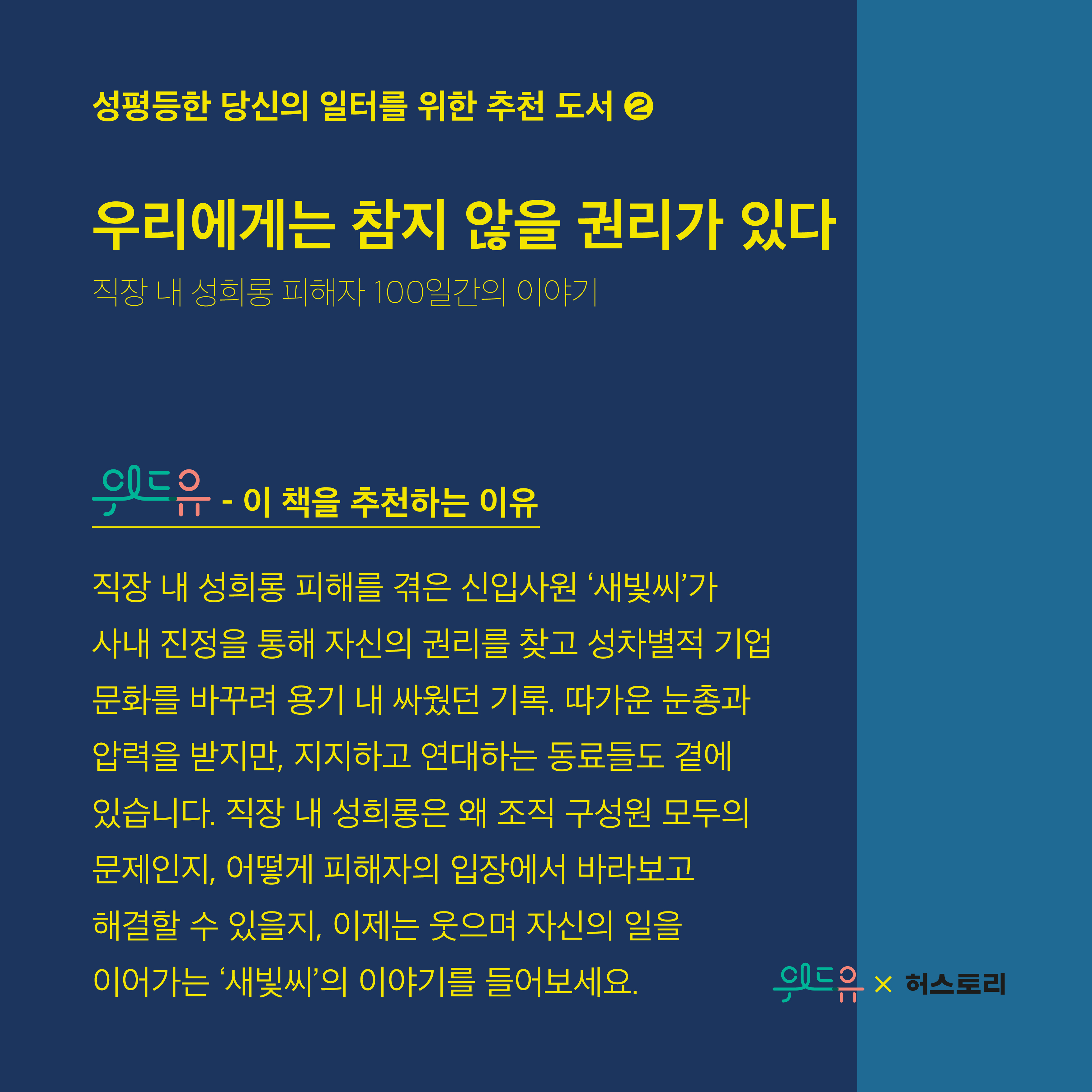 성평등한 당신의 일터를 위한 추천 도서2. 우리에게는 참지 않을 권리가 있다. 직장 내 성희롱 피해자 100일간의 이야기. 위드유센터. 이 책을 추천하는 이유. 직장 내 성희롱 피해를 겪은 신입사원 새빛씨가 사내 진정을 통해 자신의 권리를 찾고 성차별적 기업문화를 바꾸려 용기 내 싸웠던 기록. 따가운 눈총과 압력을 받지만, 지지하고 연대하는 동료들도 곁에 있습니다. 직장 내 성희롱은 왜 조직구성원 모두의 문제인지, 어떻게 피해자의 입장에서 바라보고 해결할 수 있을지, 이제는 웃으며 자신의 일을 이어가는 새빛씨의 이야기를 들어보세요. 위드유X허스토리