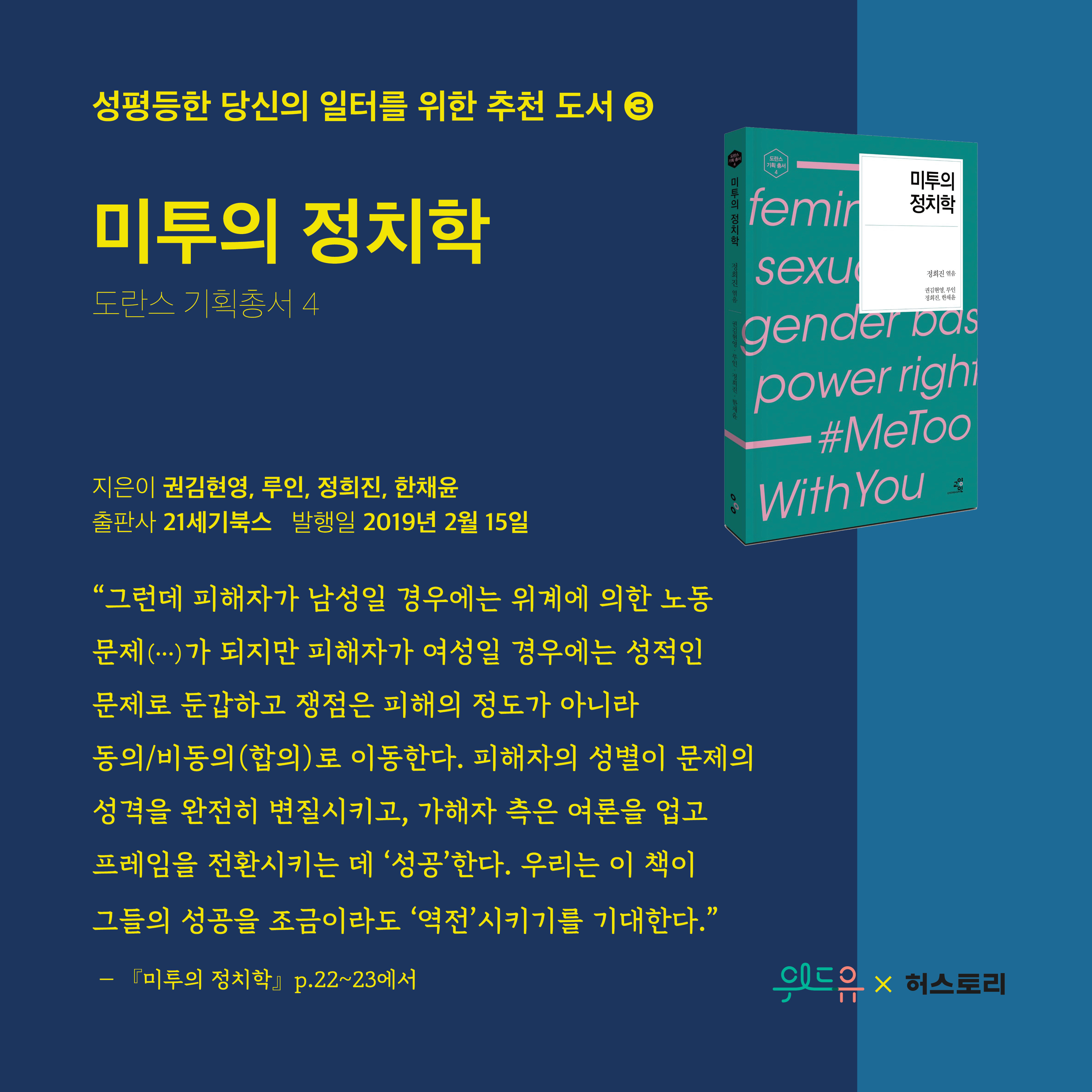 성평등한 당신의 일터를 위한 추천 도서3. 미투의 정치학. 도란스 기획총서4. 지은이 권김현영, 루인, 정희진, 한채윤. 발행일 2019년 2월 15일. 그런데 피해자가 남성일 경우에는 위계에 의한 노동 문제가 되지만 피해자가 여성일 경우에는 성적인 문제로 둔갑하고 쟁점은 피해의 정도가 아니라 동의, 비동의(합의)로 이동한다. 피해자의 성별이 문제의 성격을 완전히 변질시키고, 가해자측은 여론을 업고 프레임을 전환시키는데 성공한다. 우리는 이 책이 그들의 성공을 조금이라도 역전시키기를 기대한다. 미투의 정치학 p.22~23에서. 위드유센터X허스토리