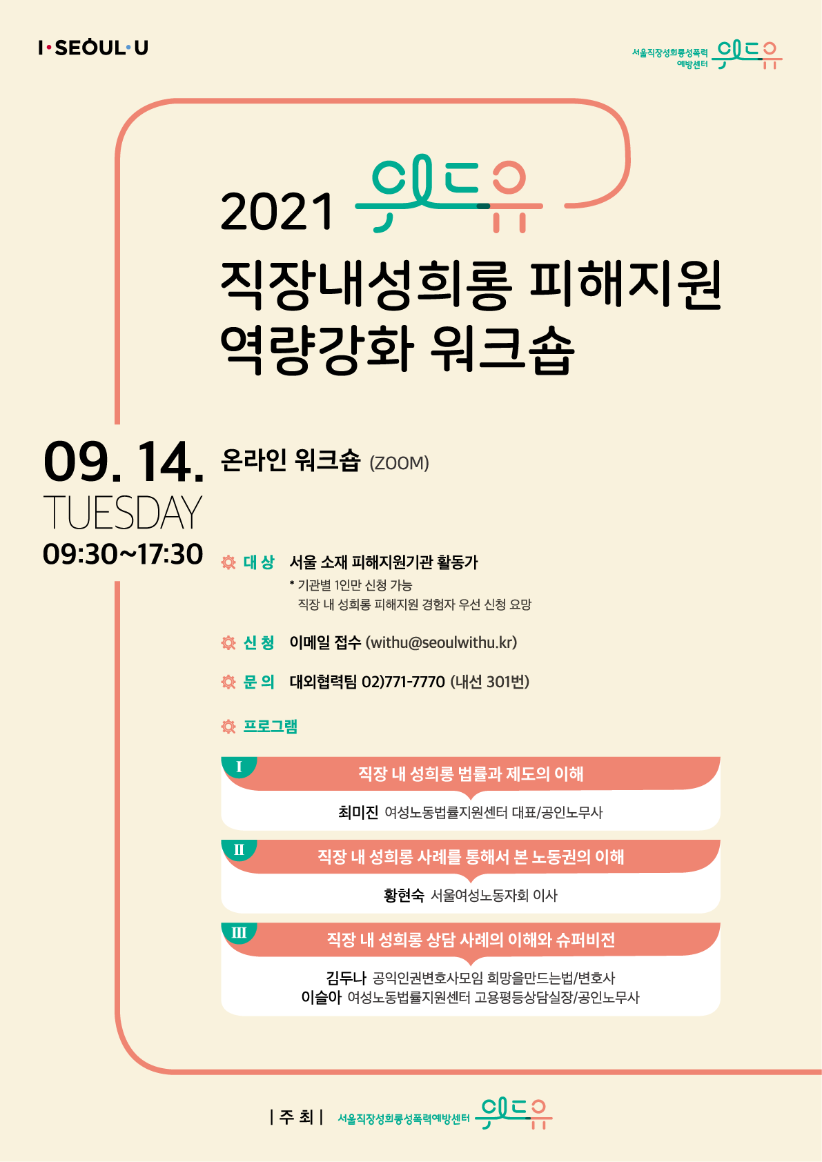 I SEOUL U. 위드유 서울직장성희롱성폭력예방센터. 2021 위드유 직장내성희롱 피해지원 역량강화 워크숍. 09.14. Tuesday. 09:30~17:30. 온라인 워크숍(Zoom). 대상 서울 소재 피해지원기관 활동가. 기관별 1인만 신청가능. 직장 내 성희롱 피해지원 경험자 우선  신청 요망. 신청 이메일 접수(withu@seoulwithu.kr). 문의 대외협력팀 02-771-7770. 내선 301번. 프로그램 1. 직장 내 성희롱 법률과 제도의 이해. 최미진 여성노동법률지원센터 대표, 공인노무사. 2. 직장 내 성희롱 사례를 통해서 본 노동권의 이해. 황현숙 서울여성노동자회 이사. 3. 직장 내 성희롱 상담 사례의 이해와 슈퍼비전. 김두나 공익인권변호사모임 희망을만드는법, 변호사. 이슬아 여성노동법률지원센터 고용평등상담실장, 공인노무사. 주최: 위드유 서울직장성희롱성폭력예방센터.