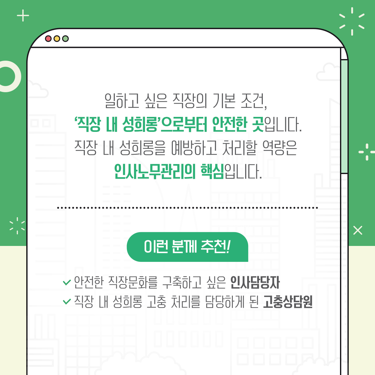 일하고 싶은 직장의 기본 조건, '직장 내 성희롱'으로부터 안전한 곳입니다. 직장 내 성희롱을 예방하고 처리할 역량은 인사노무관리의 핵심입니다. 이런 분께 추천! 안전한 직장문화를 구축하고 싶은 인사담당자, 직장 내 성희롱 고충 처리를 담당하게 된 고충상담원.