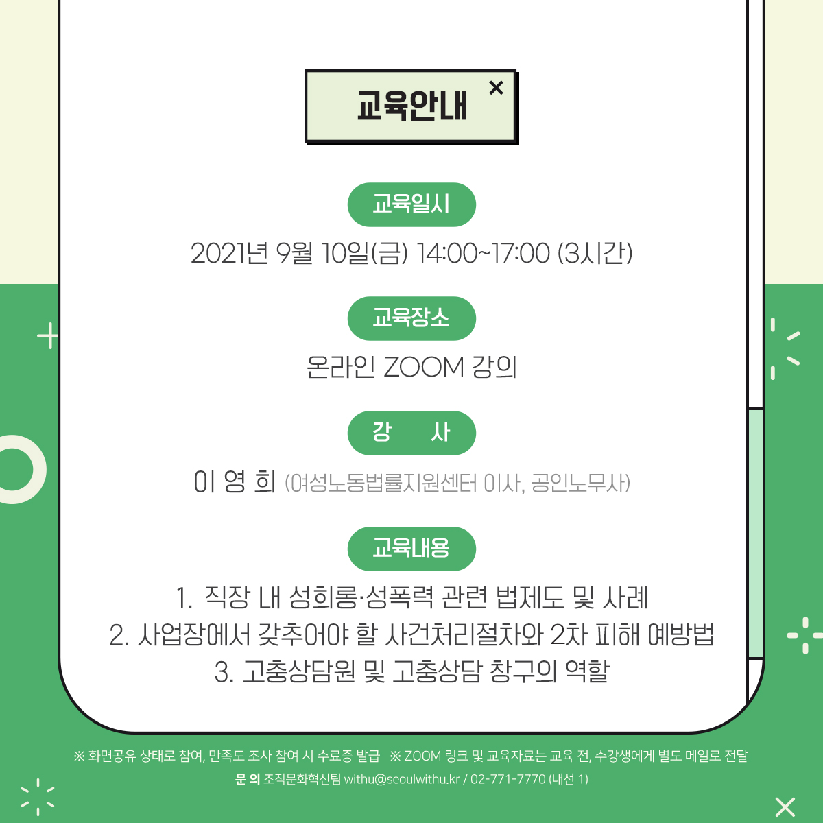 교육안내. [교육일시] 2021년 9월 10일(금) 14:00~17:00 (3시간) [교육장소] 온라인 ZOOM 강의 [강사] 이영희 (여성노동법률지원센터 이사, 공인노무사) [교육내용] 1.직장 내 성희롱·성폭력 관련 법제도 및 사례 2.사업장에서 갖추어야 할 사건처리절차와 2차 피해 예방법 3.고충상담원 및 고충상담 창구의 역할 *화면공유 상태로 참여, 만족도 조사 참여 시 수료증 발급 *ZOOM 링크 및 교육자료는 교육 전, 수강생에게 별도 메일로 전달. [문의] 조직문화혁신팀 withu@seoulwithu.kr / 02-771-7770 (내선1)