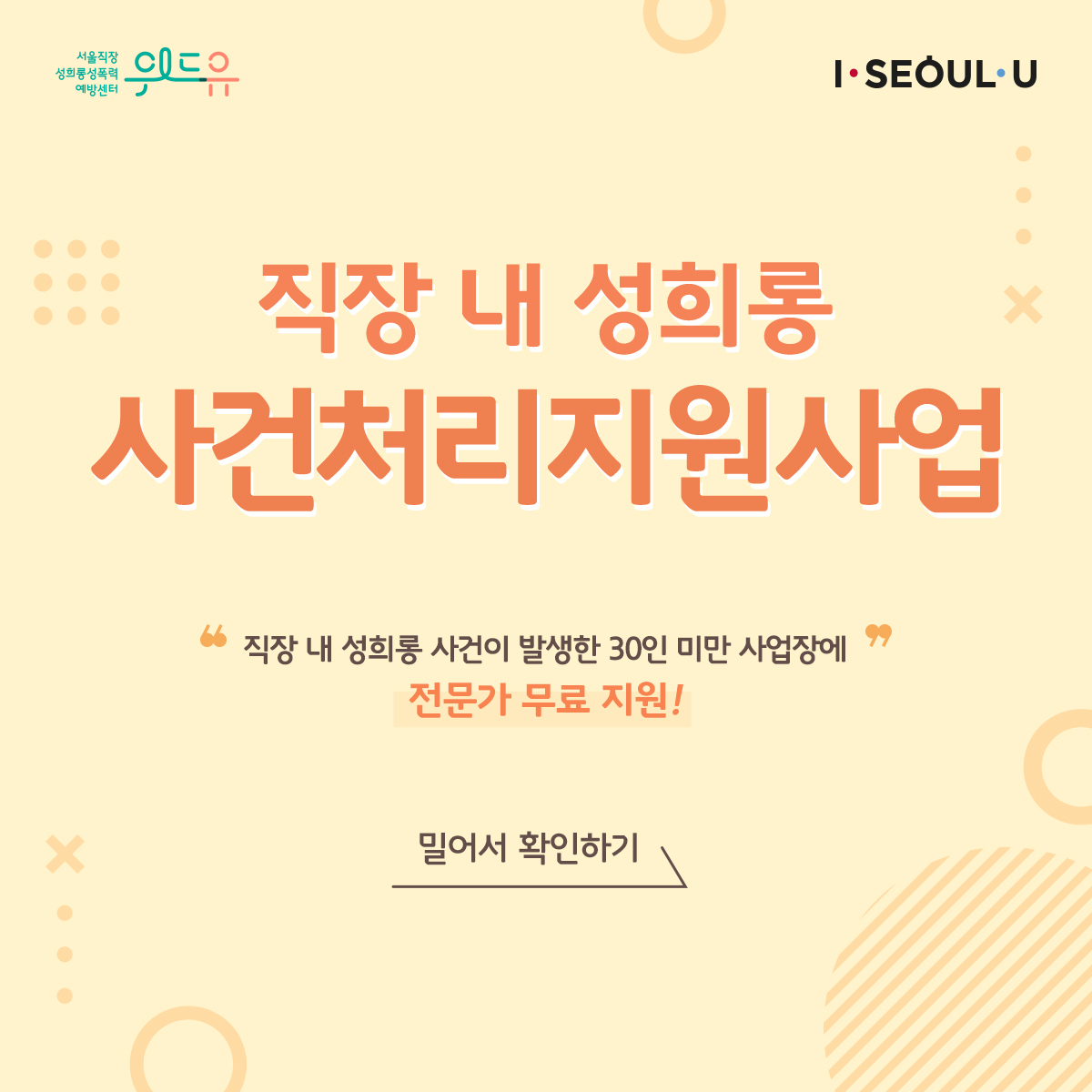 위드유 서울직장성희롱성폭력예방센터, I SEOUL U. 직장 내 성희롱 사건처리지원사업. 직장 내 성희롱 사건이 발생한 30인 미만 사업장에 전문가 무료 지원! 밀어서 확인하기- src=