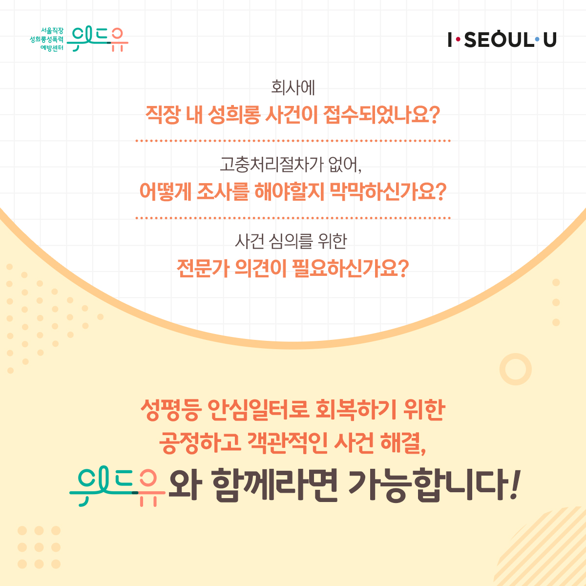 위드유 서울직장성희롱성폭력예방센터, I SEOUL U. 회사에 직장 내 성희롱 사건이 접수되었나요? 고충처리절차가 없어 어떻게 조사를 해야할지 막막하신가요? 사건 심의를 위한 전문가 의견이 필요하신가요? 성평등 안심일터로 회복하기 위한 공정하고 객관적인 사건 해결, 위드유와 함께라면 가능합니다!