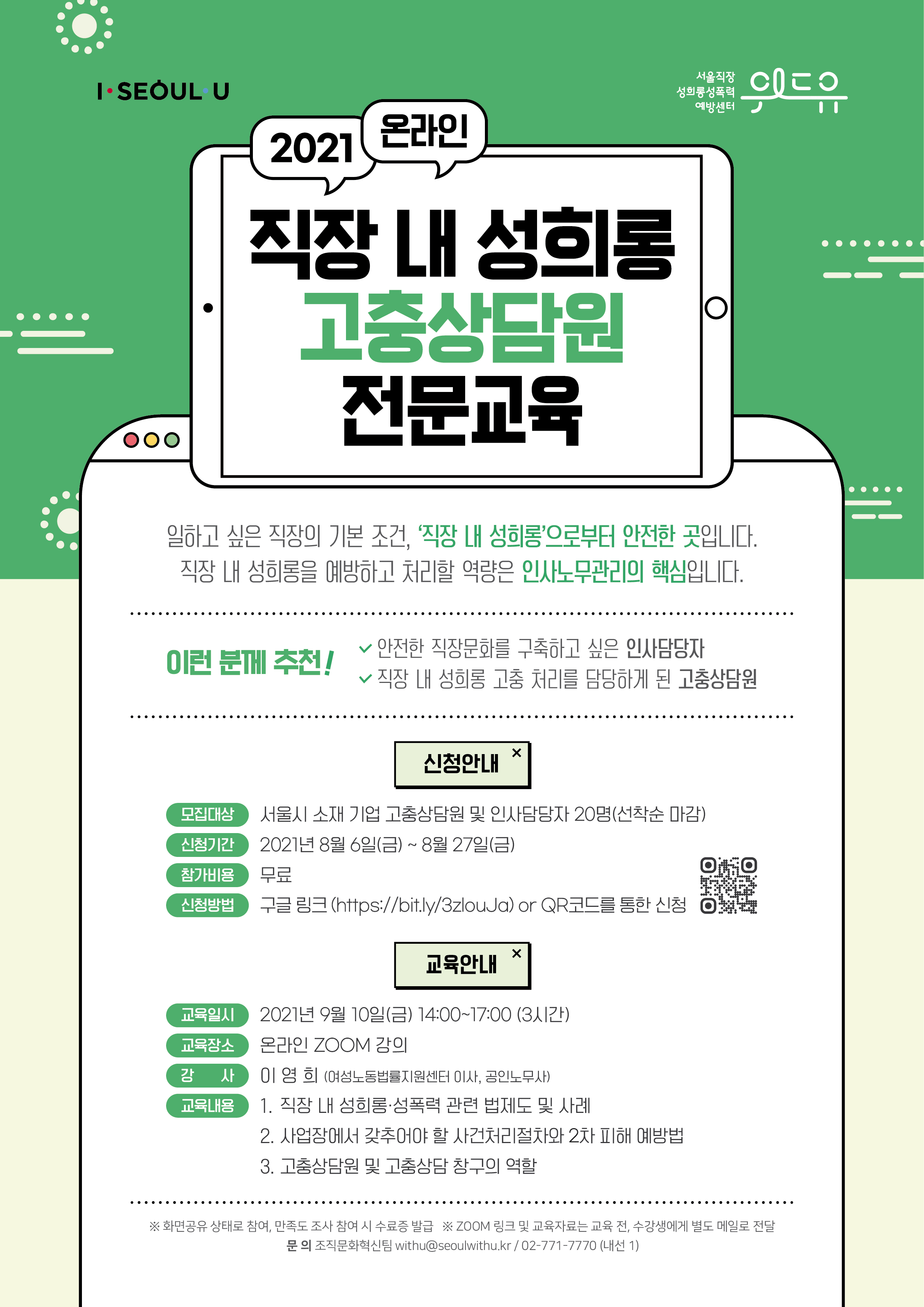 위드유 서울직장성희롱성폭력예방센터, I SEOUL U. 2021 온라인 직장 내 서울시 민간위탁기관 성희롱·성폭력 고충상담원 전문교육. 일하고 싶은 직장의 기본 조건, 직장 내 성희롱으로부터 안전한 곳입니다. 직장 내 성희롱을 예방하고 처리할 역량은 인사노무관리의 핵심입니다. 이런 분께 추천! 안전한 직장문화를 구축하고 싶은 인사담당자, 직장 내 성희롱 고충 처리를 담당하게 된 고충상담원. | 신청안내 | 모집대상 : 서울시 소재 기업 고충상담원 및 인사담당자 20명(선착순 마감) | 신청기간 : 2021년 8월 6일(금) ~ 8월 27일(금) | 참가비용 : 무료 | 신청방법 : 구글 링크 (https://bit.ly/3zlouJa) or QR코드를 통한 신청 | 교육안내 | 교육일시 : 2021년 9월 10일(금) 14:00~17:00 (3시간) | 교육장소 : 온라인 ZOOM 강의 | 강사 : 이영희 (여성노동법률지원센터 이사, 공인노무사) | 교육내용 : 1. 직장 내 성희롱, 성폭력 법제도 및 사례 2. 사업장에서 갖추어야 할 사건처리절차와 2차 피해 예방법 3. 고충상담원 및 고충상담 창구의 역할 | *화면공유 상태로 참여, 만족도 조사 참여 시 수료증 발급 *ZOOM 링크 및 교육자료는 교육 전, 수강생에게 별도 메일로 전달 | 문의: 위드유 서울직장성희롱성폭력예방센터 조직문화혁신팀 02-771-7770 (내선1)