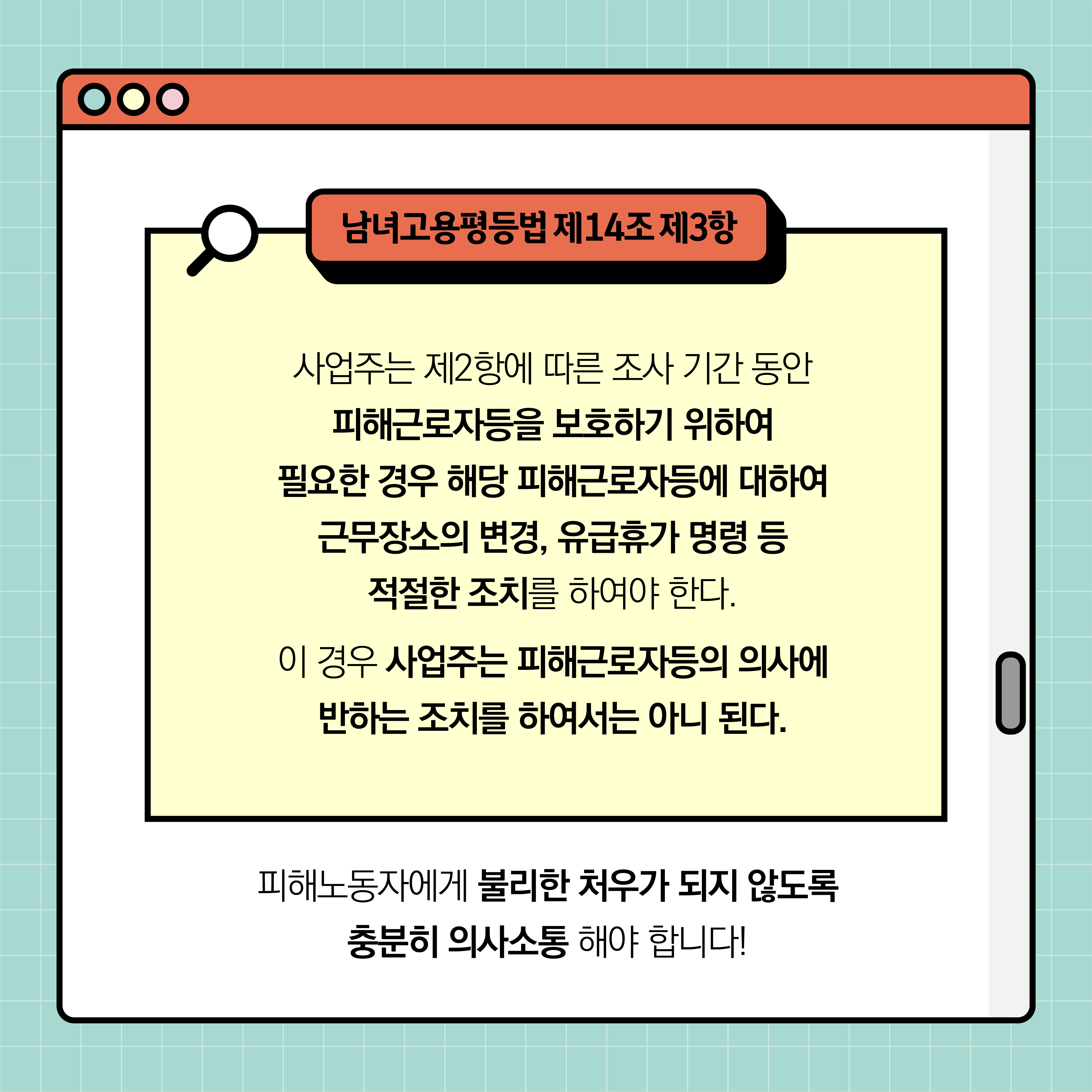 남녀고용평등법 제14조 제3항. 사업주는 제2항에 따른 조사 기간 동안 피해근로자등을 보호하기 위하여 필요한 경우 해당 피해근로자등에 대하여 근무장소의 변경, 유급휴가 명령 등 적절한 조치를 하여야 한다. 이 경우 사업주는 피해근로자등의 의사에 반하는 조치를 하여서는 아니 된다. 피해노동자에게 불리한 처우가 되지 않도록 충분히 의사소통 해야 합니다!