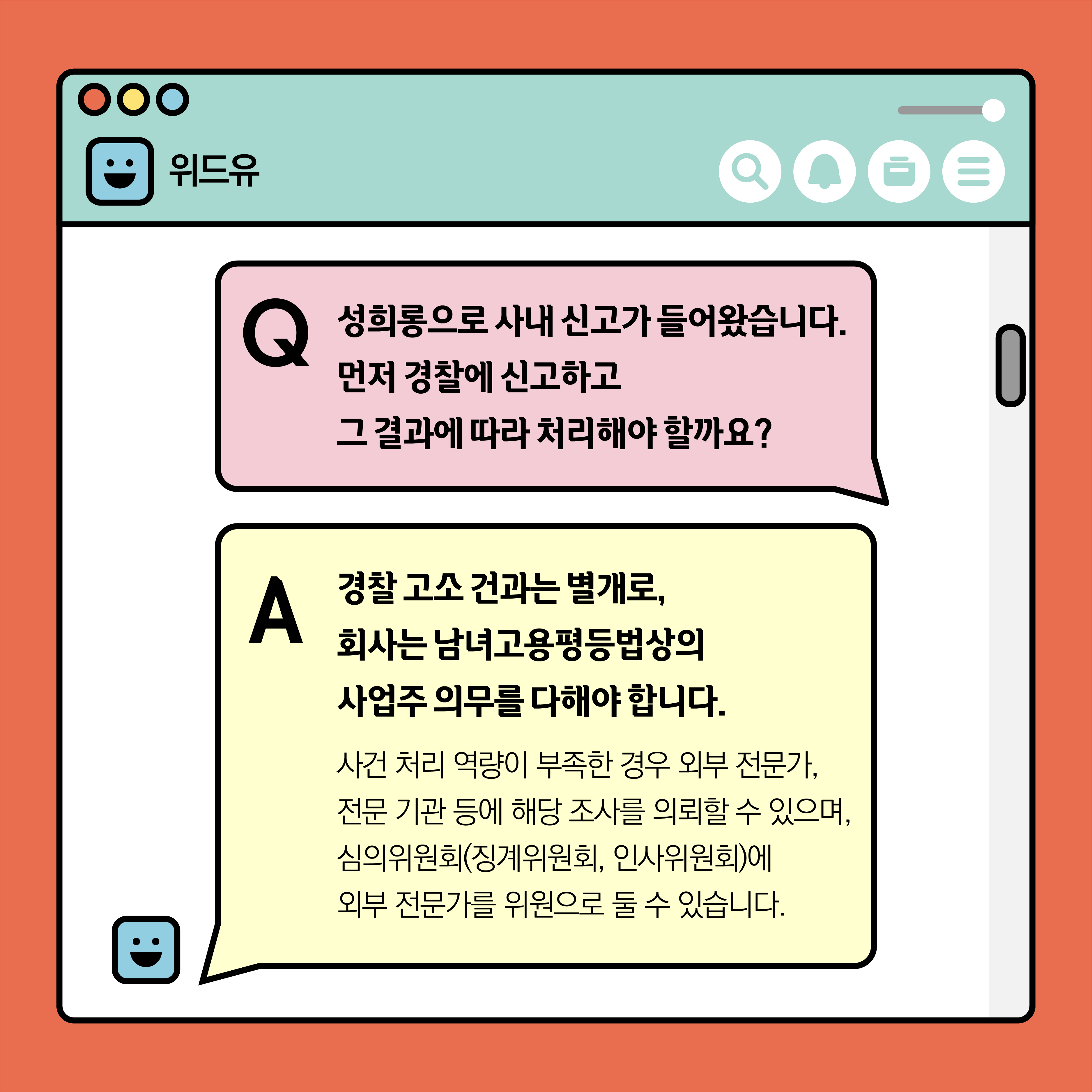 위드유. Q. 성희롱으로 사내 신고가 들어왔습니다. 먼저 경찰에 신고하고 그 결과에 따라 처리해야 할까요? A. 경찰 고소 건과는 별개로, 회사는 남녀고용평등법상의 사업주 의무를 다해야 합니다. 사건 처리 역량이 부족한 경우 외부 전문가, 전문 기관 등에 해당 조사를 의뢰할 수 있으며, 심의위원회(징계위원회, 인사위원회)에 외부 전문가를 위원으로 둘 수 있습니다.