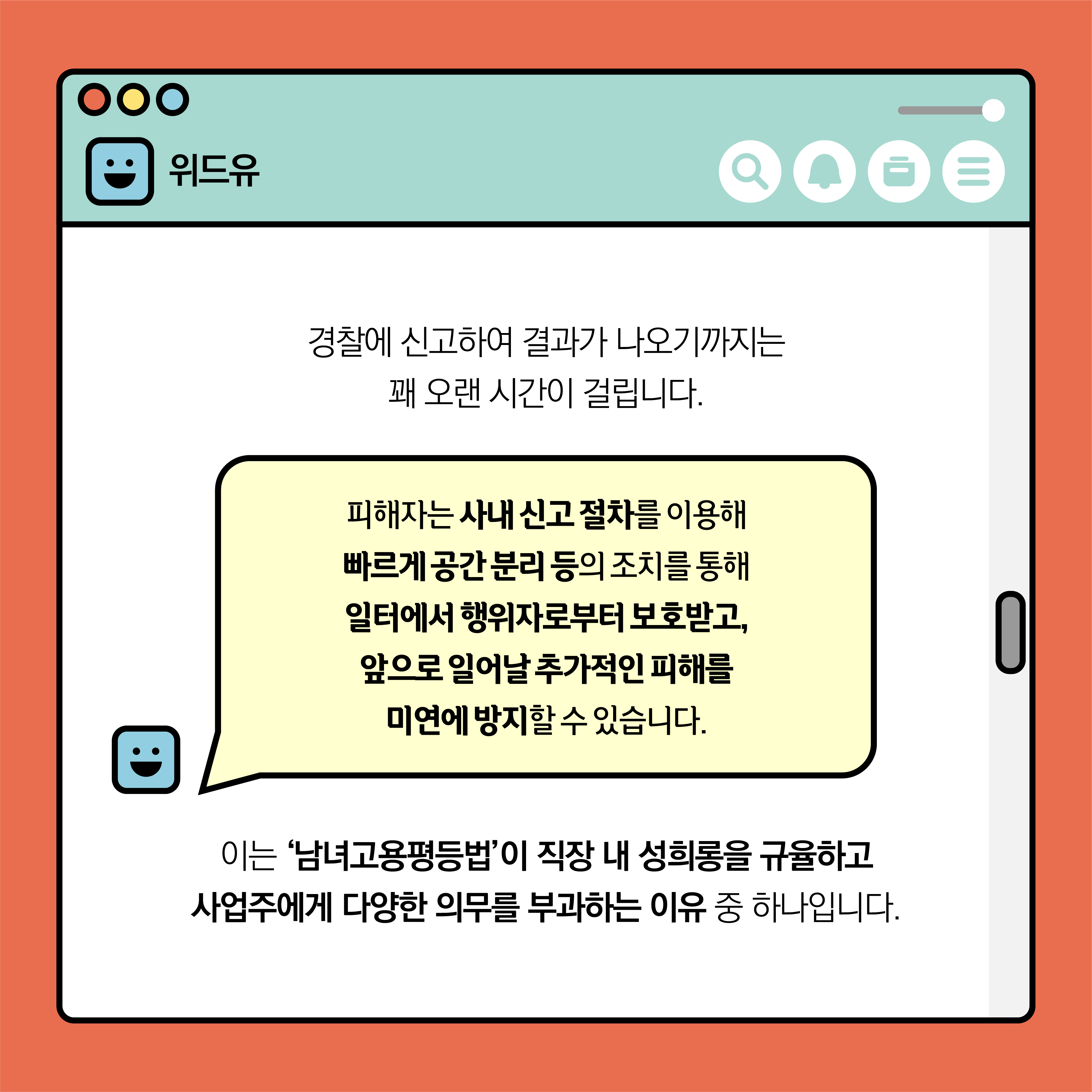 위드유. 경찰에 신고하여 결과가 나오기까지는 꽤 오랜 시간이 걸립니다. 피해자는 사내 신고 절차를 이용해 빠르게 공간 분리 등의 조치를 통해 일터에서 행위자로부터 보호받고, 앞으로 일어날 추가적인 피해를 미연에 방지할 수 있습니다. 이는 ‘남녀고용평등법’이 직장 내 성희롱을 규율하고 사업주에게 다양한 의무를 부과하는 이유 중 하나입니다.