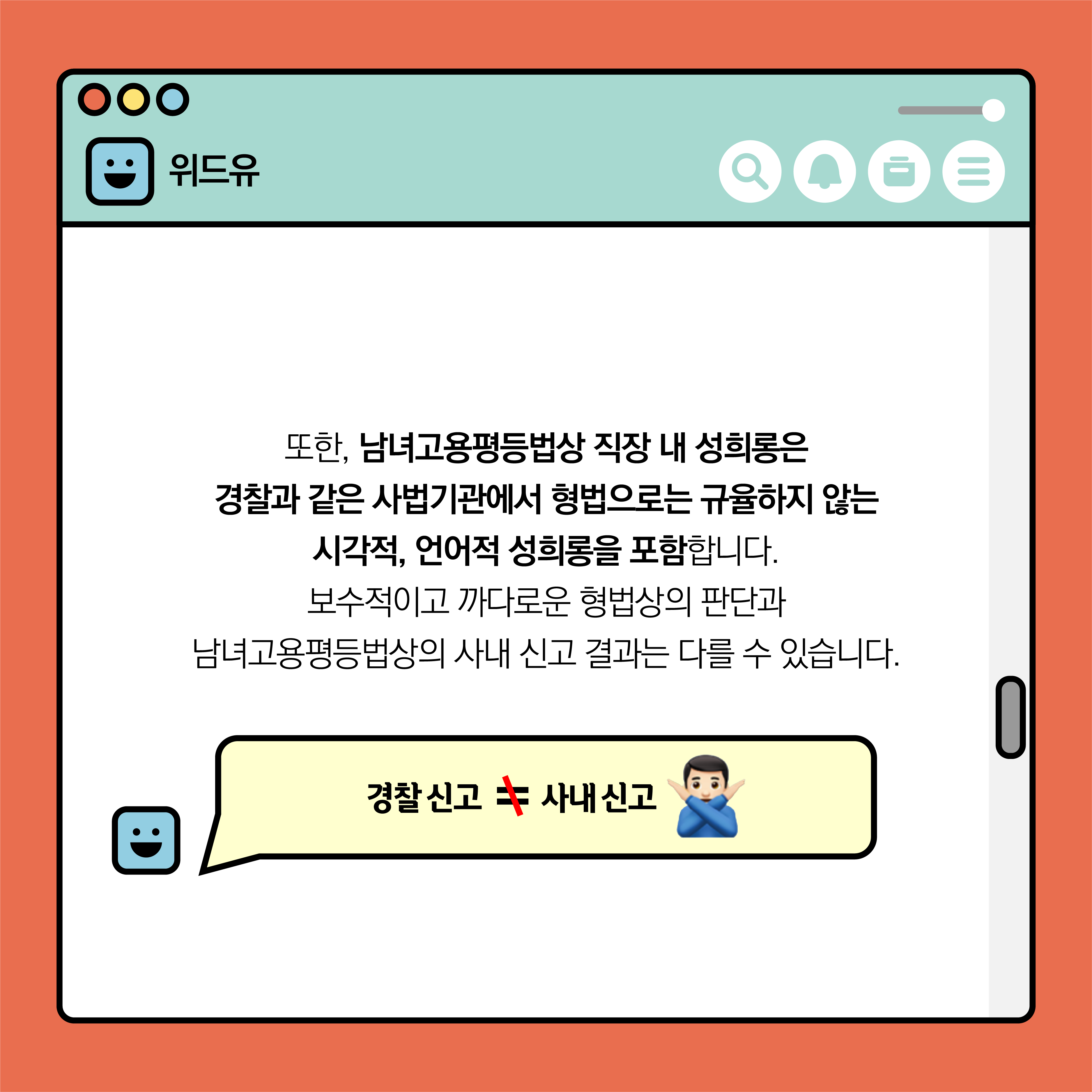 위드유. 또한, 남녀고용평등법상 직장 내 성희롱은 경찰과 같은 사법기관에서 형법으로는 규율하지 않는 시각적, 언어적 성희롱을 포함합니다. 보수적이고 까다로운 형법상의 판단과 남녀고용평등법상의 사내 신고 결과는 다를 수 있습니다. 경찰 신고 ≠ 사내 신고