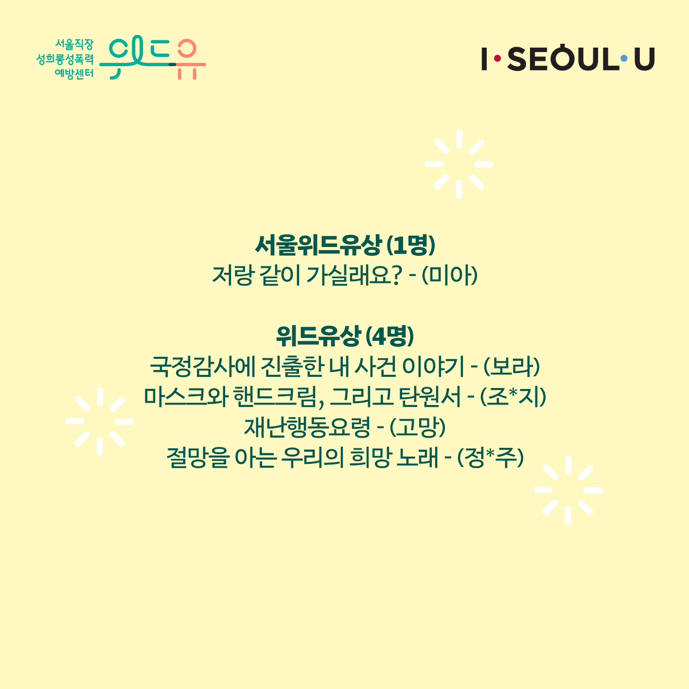 위드유 서울직장성희롱성폭력예방센터. I SEOUL U. 성희롱 없는 일터 만들기 에세이 공모전 수상자 발표. 서울위드유상(1명) 저랑 같이 가실래요? -(미아) 위드유상(4명) 국정감사에 진출한 내 사건 이야기 -(보라) 마스크와 핸드크림, 그리고 탄원서 -(조*지) 재난행동요령 -(고망) 절망을 아는 우리의 희망 노래 -(정*주)