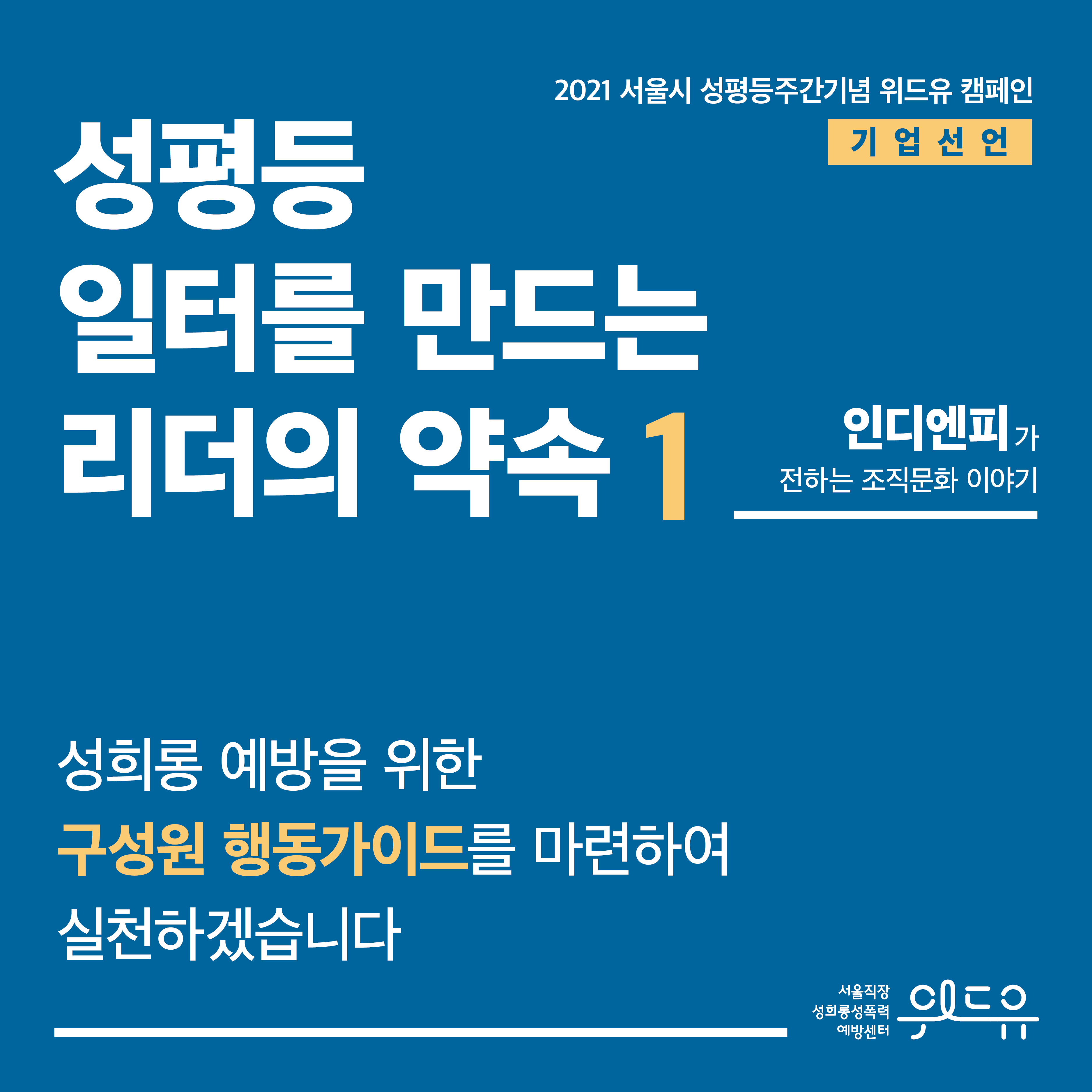 표지 시작. 2021 서울시 성평등주간기념 위드유 캠페인. 기업 선언. 성평등 일터를 만드는 리더의 약속 1탄. 인디엔피가 전하는 조직문화 이야기. 성희롱 예방을 위한 구성원 행동가이드를 마련하여 실천하겠습니다. 위드유 서울직장성희롱성폭력예방센터. 표지 끝.