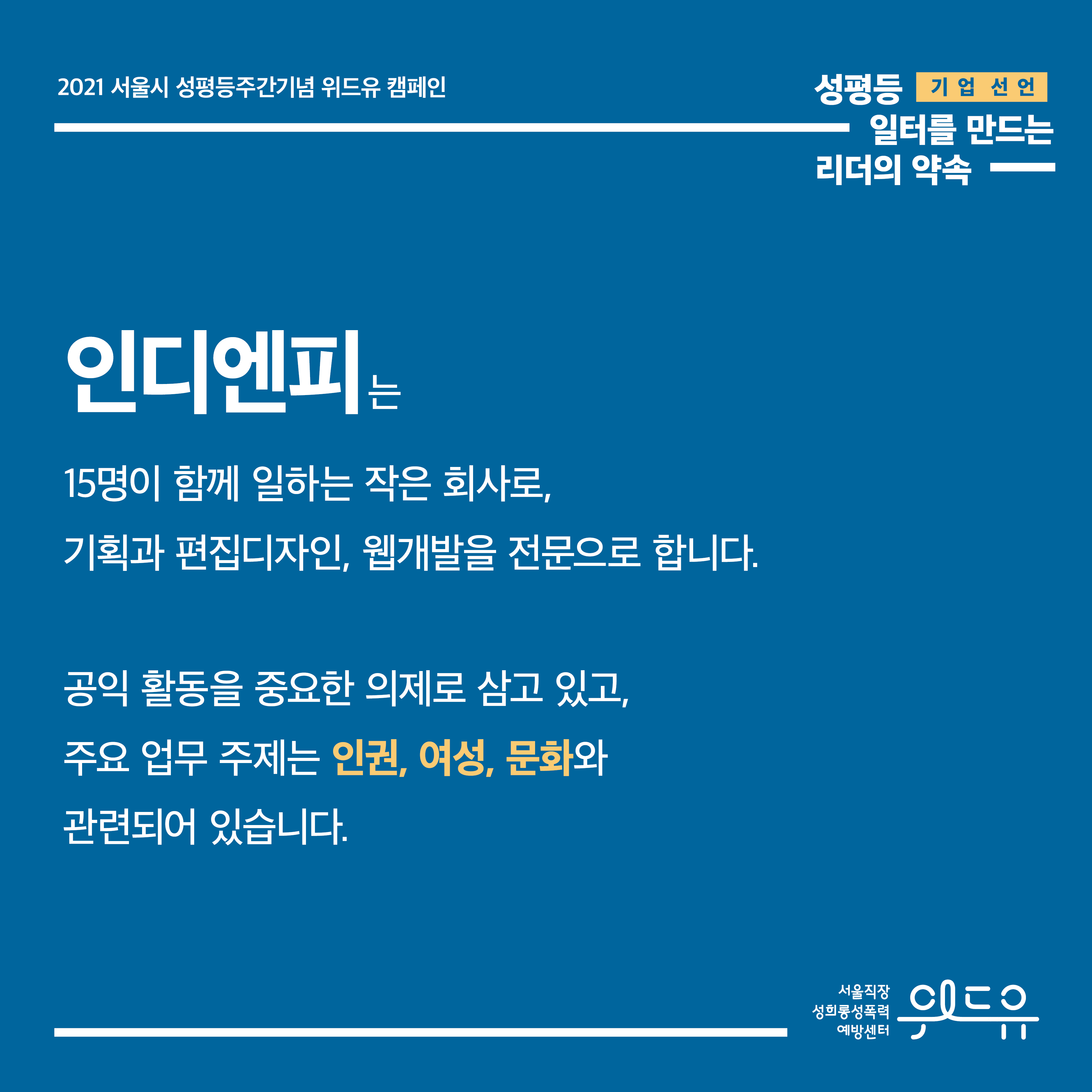 1장 시작. 2021 서울시 성평등주간기념 위드유 캠페인. 기업 선언. 성평등 일터를 만드는 리더의 약속. 인디엔피는 15명이 함께 일하는 작은 회사로, 기획과 편집디자인, 웹개발을 전문으로 합니다. 공익 활동을 중요한 의제로 삼고 있고, 주요 업무 주제는 인권, 여성, 문화와 관련되어 있습니다. 1장 끝. 위드유 서울직장성희롱성폭력예방센터.