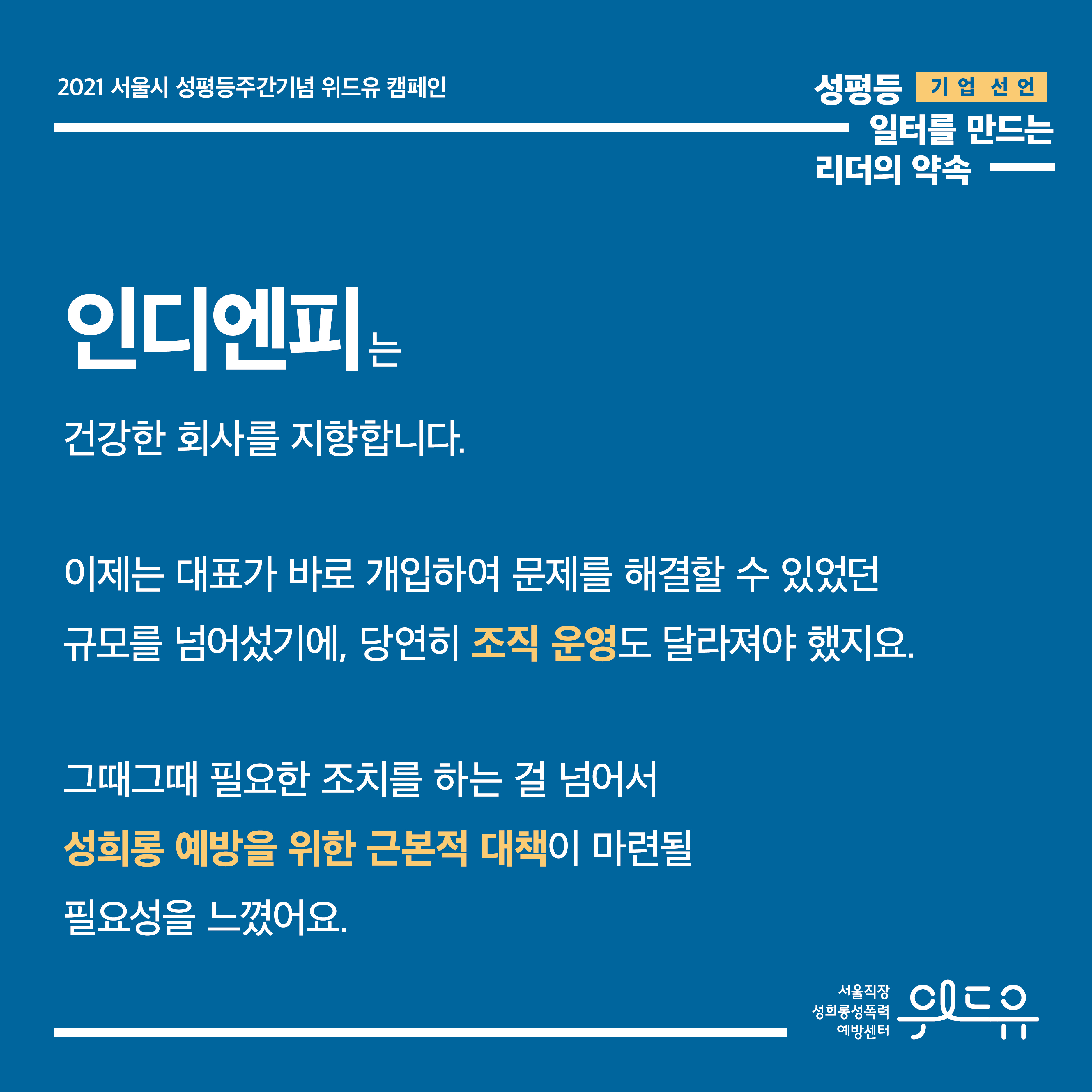 3장 시작. 2021 서울시 성평등주간기념 위드유 캠페인. 기업 선언. 성평등 일터를 만드는 리더의 약속. 인디엔피는 건강한 회사를 지향합니다. 이제는 대표가 바로 개입하여 문제를 해결할 수 있었던 규모를 넘어섰기에, 당연히 조직 운영도 달라져야 했지요. 그때그때 필요한 조치를 하는 걸 넘어서 성희롱 예방을 위한 근본적 대책이 마련될 필요성을 느꼈어요. 3장 끝. 위드유 서울직장성희롱성폭력예방센터.