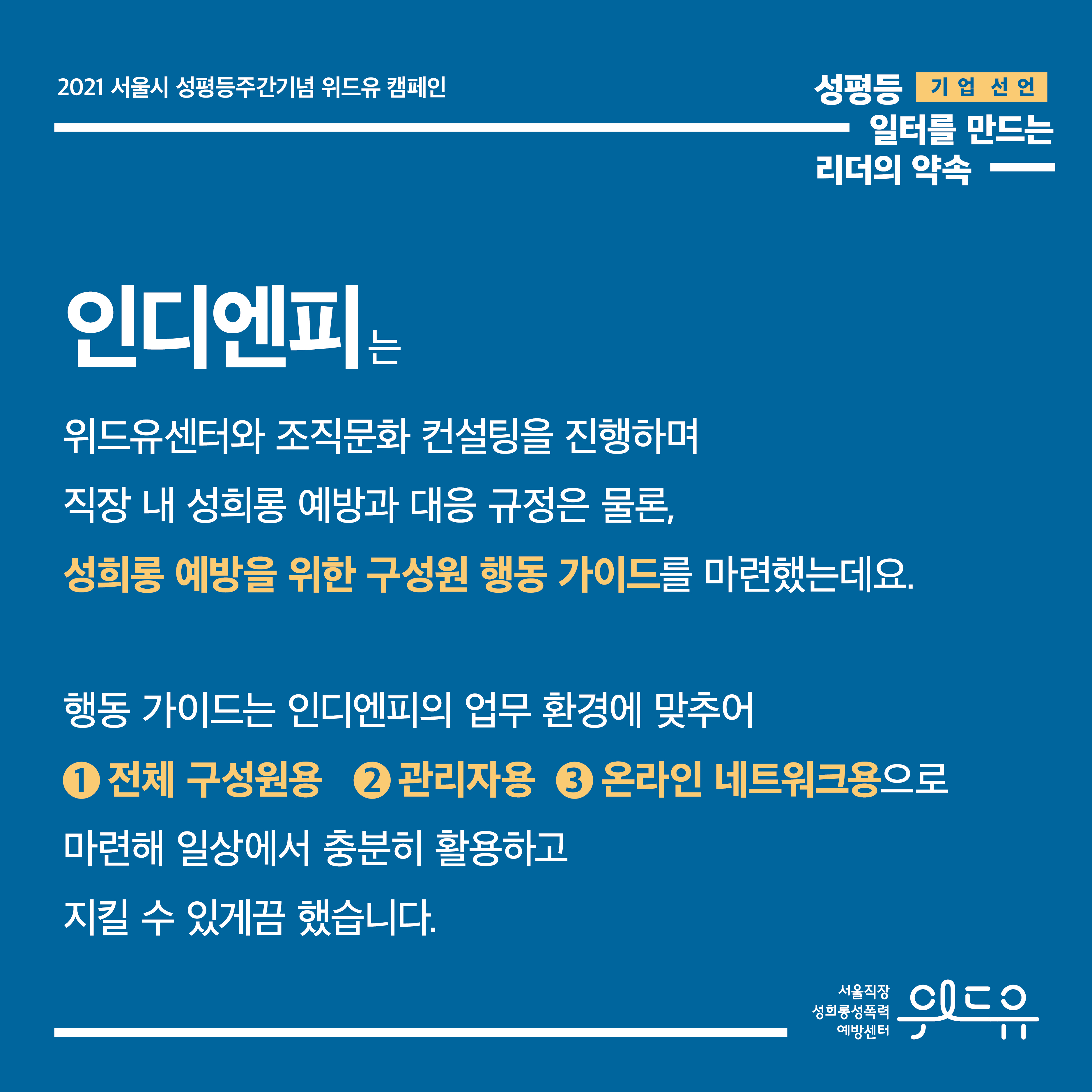 4장 시작. 2021 서울시 성평등주간기념 위드유 캠페인. 기업 선언. 성평등 일터를 만드는 리더의 약속. 인디엔피는 위드유센터와 조직문화 컨설팅을 진행하며 직장 내 성희롱 예방과 대응 규정은 물론, 성희롱 예방을 위한 구성원 행동 가이드를 마련했는데요. 행동 가이드는 인디엔피의 업무 환경에 맞추어 1번 전체 구성원용, 2번 관리자용, 3번 온라인 네트워크용으로 마련해 일상에서 충분히 활용하고 지킬 수 있게끔 했습니다. 4장 끝. 위드유 서울직장성희롱성폭력예방센터.