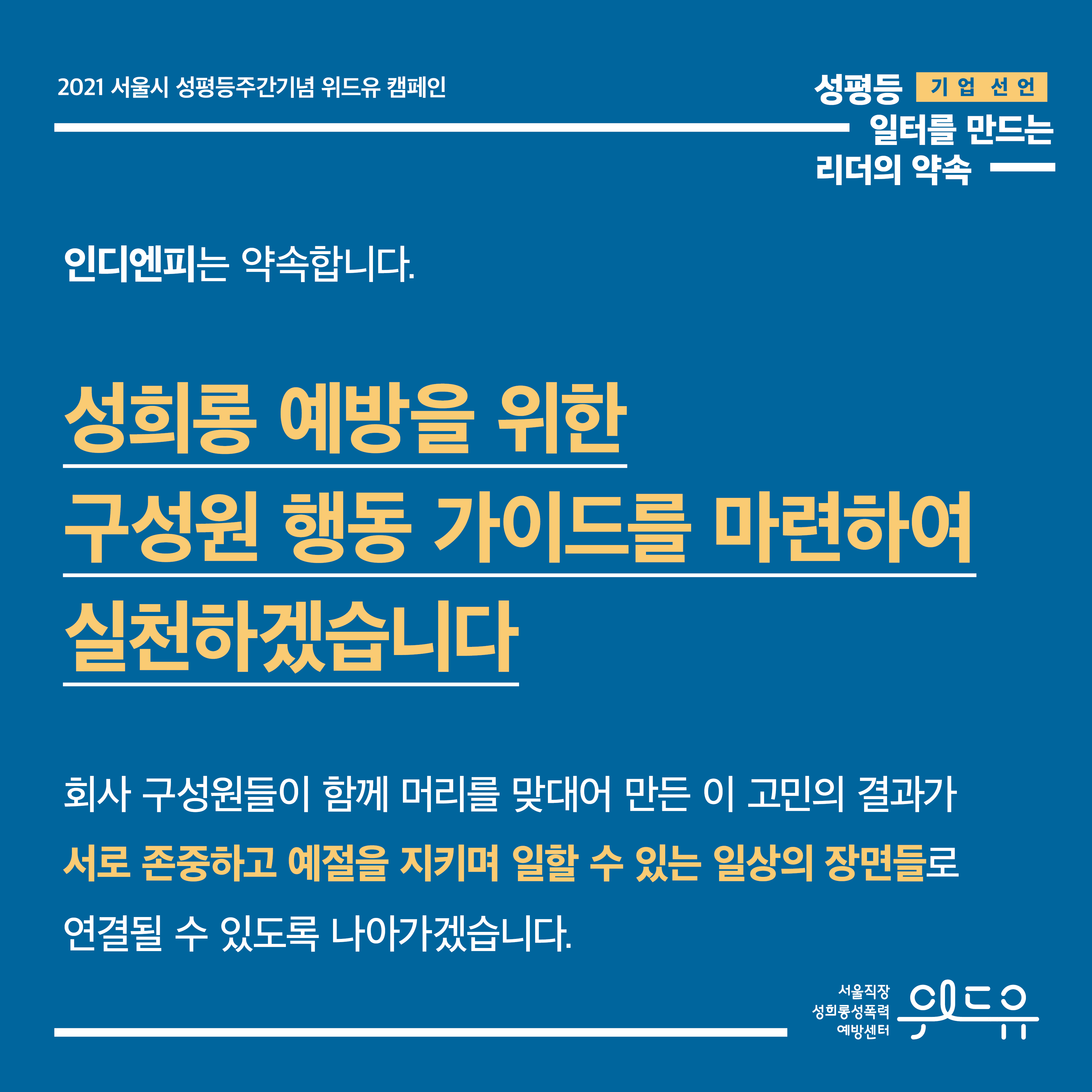 5장 시작. 2021 서울시 성평등주간기념 위드유 캠페인. 기업 선언. 성평등 일터를 만드는 리더의 약속. 인디엔피는 약속합니다. 성희롱 예방을 위한 구성원 행동 가이드를 마련하여 실천하겠습니다. 회사 구성원들이 함께 머리를 맞대어 만든 이 고민의 결과가 서로 존중하고 예절을 지키며 일할 수 있는 일상의 장면들로 연결될 수 있도록 나아가겠습니다. 5장 끝. 위드유 서울직장성희롱성폭력예방센터.
