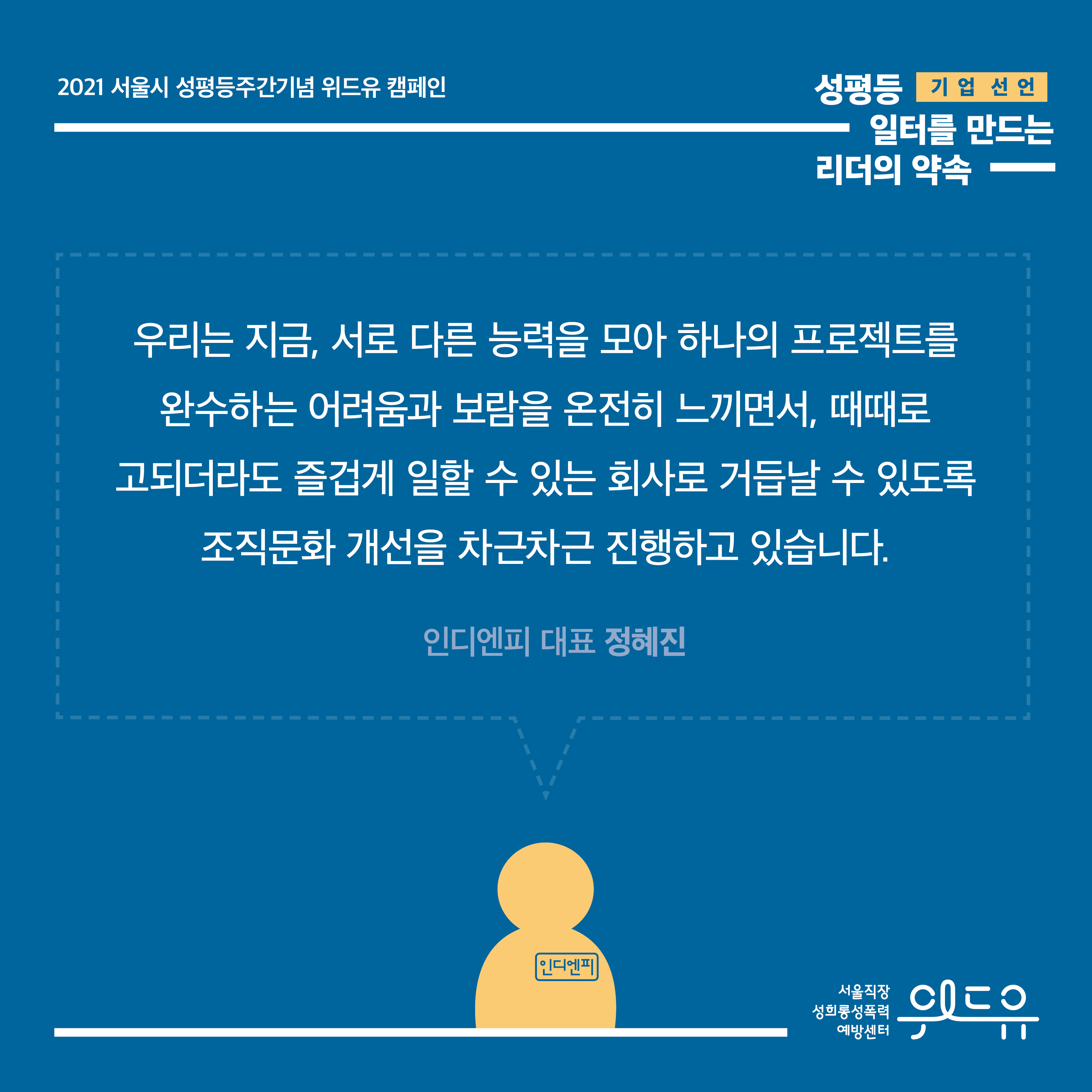6장 시작. 2021 서울시 성평등주간기념 위드유 캠페인. 기업 선언. 성평등 일터를 만드는 리더의 약속. 대표자 한 마디. 우리는 지금, 서로 다른 능력을 모아 하나의 프로젝트를 완수하는 어려움과 보람을 온전히 느끼면서, 때때로 고되더라도 즐겁게 일할 수 있는 회사로 거듭날 수 있도록 조직문화 개선을 차근차근 진행하고 있습니다. 인디엔피 대표 정혜진. 6장 끝. 위드유 서울직장성희롱성폭력예방센터.
