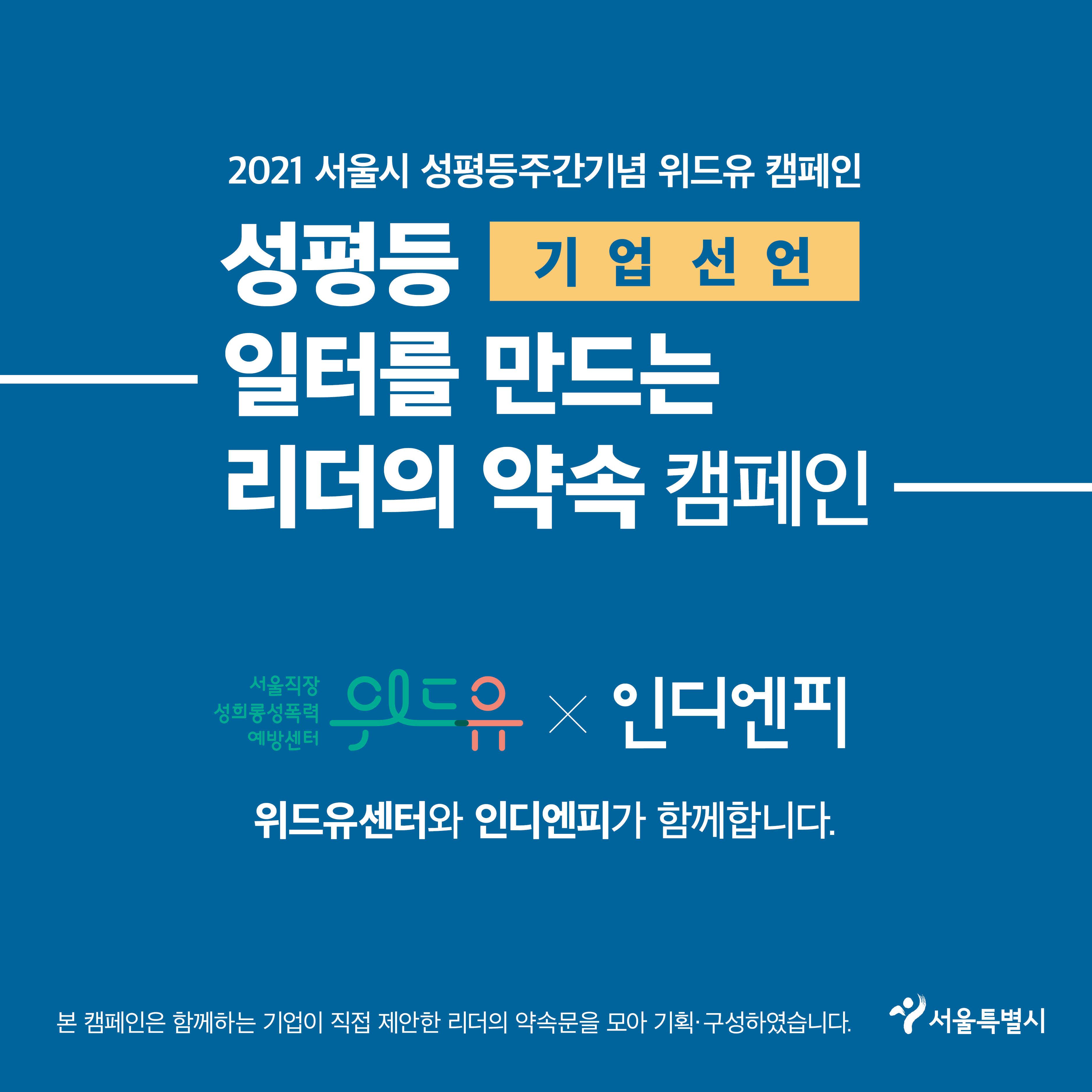 마지막장 시작. 2021 서울시 성평등주간기념 위드유 캠페인. 기업 선언. 성평등 일터를 만드는 리더의 약속 캠페인. 위드유 서울직장성희롱성폭력예방센터와 인디엔피 콜라보레이션. 위드유센터와 인디엔피가 함께합니다. 본 캠페인은 함께하는 기업이 직접 제안한 리더의 약속문을 모아 기획·구성하였습니다. 서울특별시. 마지막장 끝.
