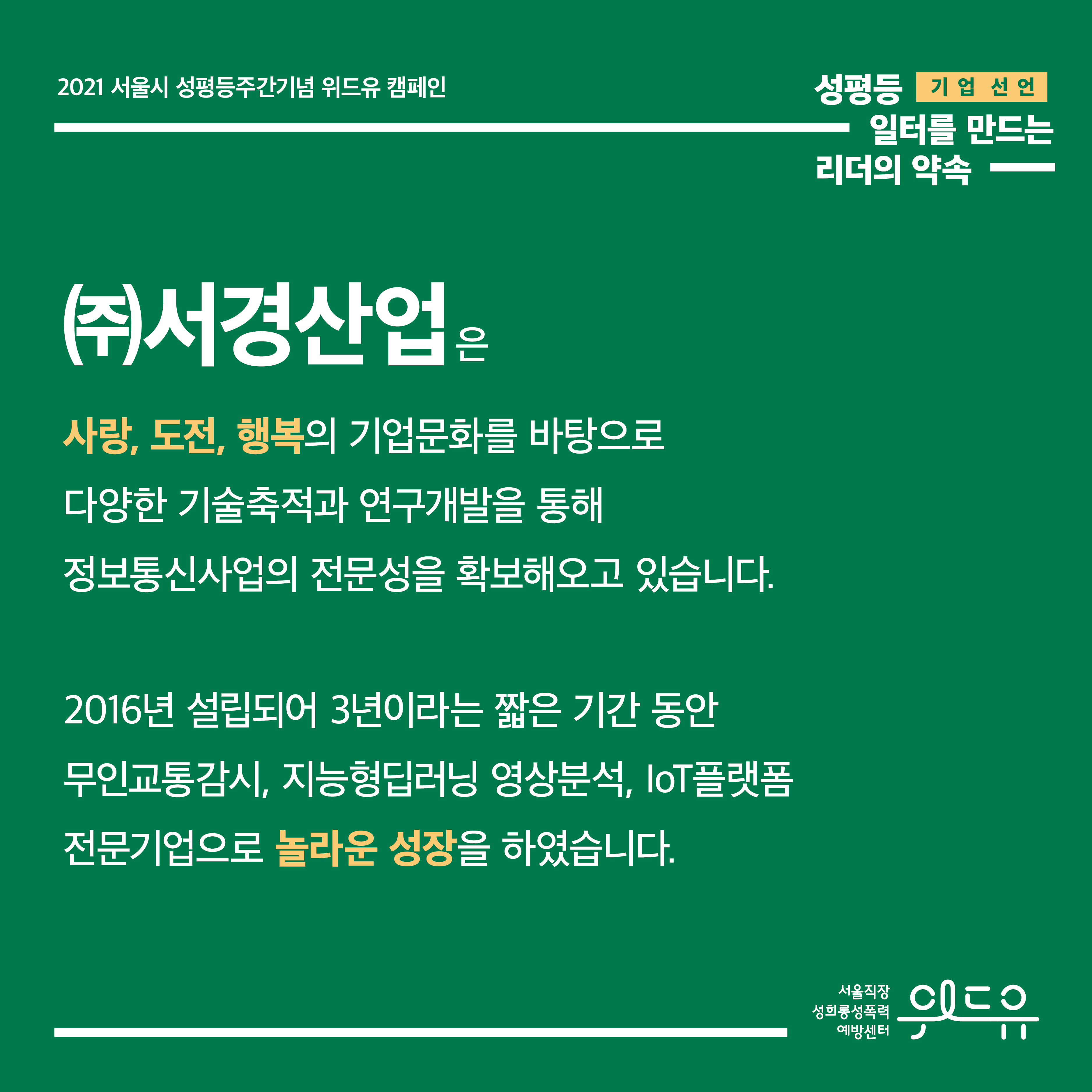 1장 시작. 2021 서울시 성평등주간기념 위드유 캠페인. 성평등 일터를 만드는 리더의 약속. 기업 선언. (주)서경산업은 사랑, 도전, 행복의 기업문화를 바탕으로 다양한 기술축적과 연구개발을 통해 정보통신사업의 전문성을 확보해오고 있습니다. 2016년 설립되어 3년이라는 짧은 기간 동안 무인교통감시, 지능형딥러닝 영상분석, loT플랫폼 전문기업으로 놀라운 성장을 하였습니다. 위드유 서울직장성희롱성폭력예방센터 1장 끝.