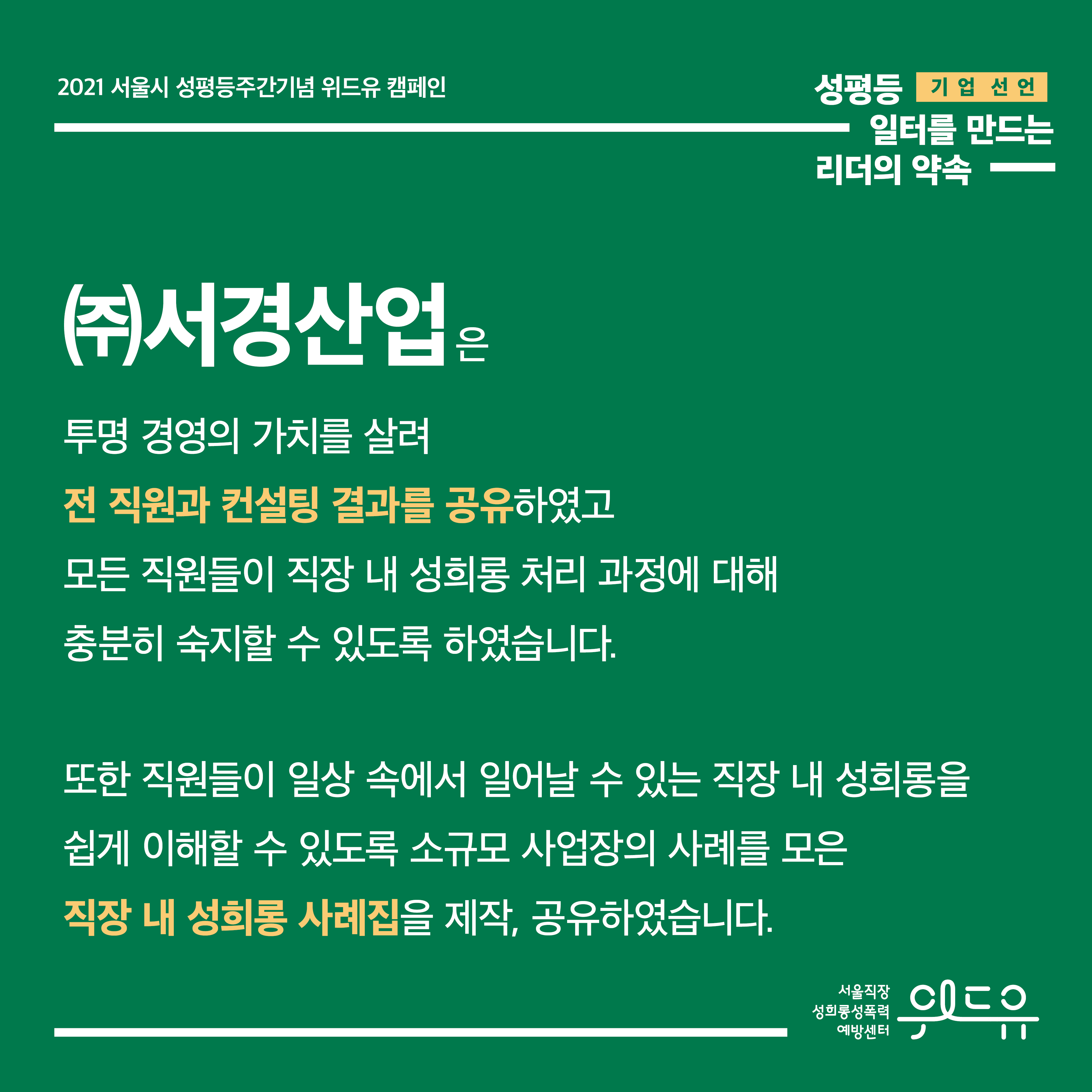 4장 시작. 2021 서울시 성평등주간기념 위드유 캠페인. 성평등 일터를 만드는 리더의 약속. 기업 선언. (주)서경산업은 투명 경영의 가치를 살려 전 직원과 컨설팅 결과를 공유하였고 모든 직원들이 직장 내 성희롱 처리 과정에 대해 충분히 숙지할 수 있도록 하였습니다. 또한 직원들이 일상 속에서 일어날 수 있는 직장 내 성희롱을 쉽게 이해할 수 있도록 소규모 사업장의 사례를 모은 직장 내 성희롱 사례집을 제작, 공유하였습니다. 위드유 서울직장성희롱성폭력예방센터. 4장 끝.