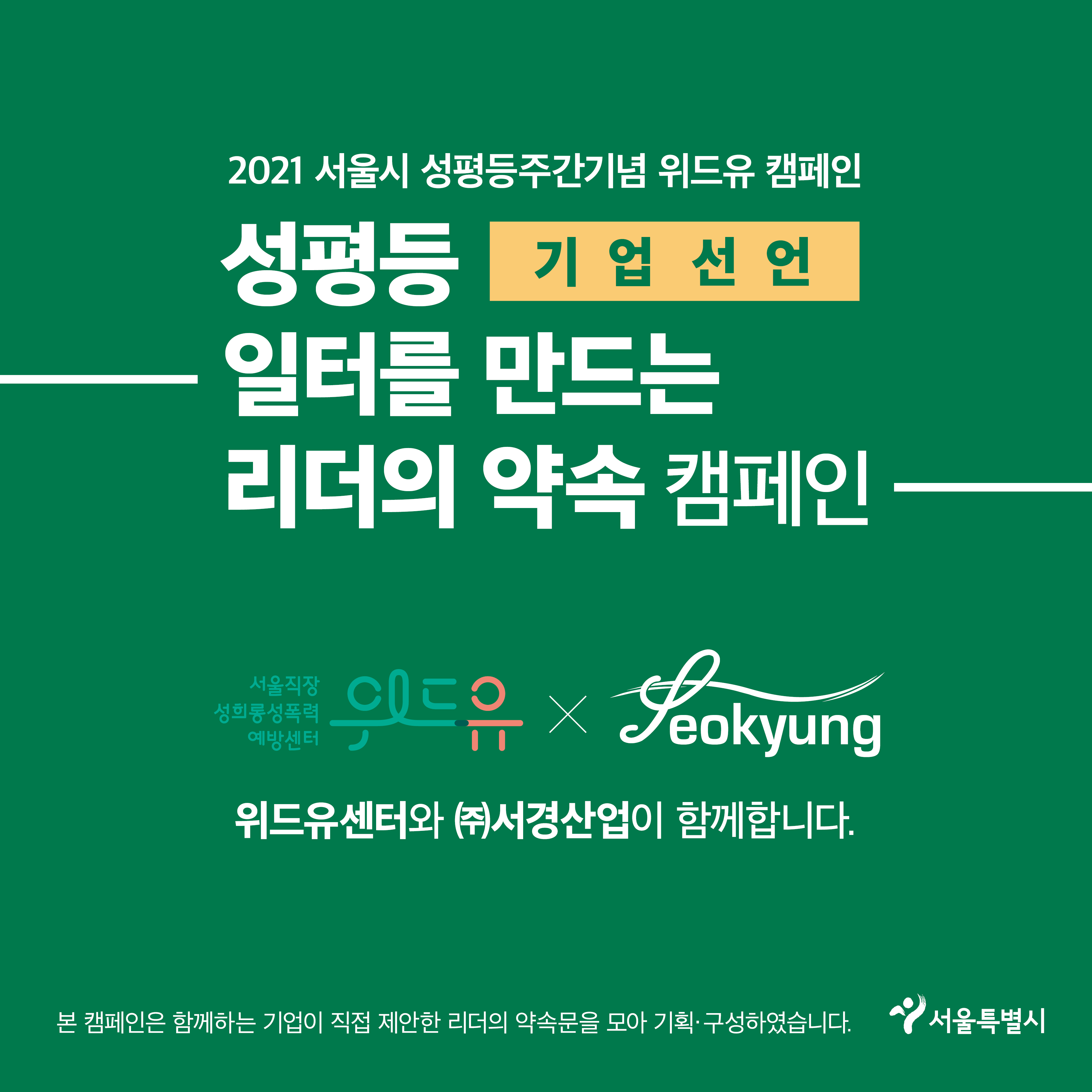 7장 시작. 2021 서울시 성평등주간기념 위드유 캠페인. 성평등 일터를 만드는 리더의 약속 캠페인. 기업 선언. 위드유 서울직장성희롱성폭력예방센터와 (주)서경산업 콜라보레이션. 위드유센터와 (주)서경산업이 함께합니다. 본 캠페인은 함께하는 기업이 직접 제안한 리더의 약속문을 모아 기획·구성하였습니다. 서울특별시. 7장 끝.