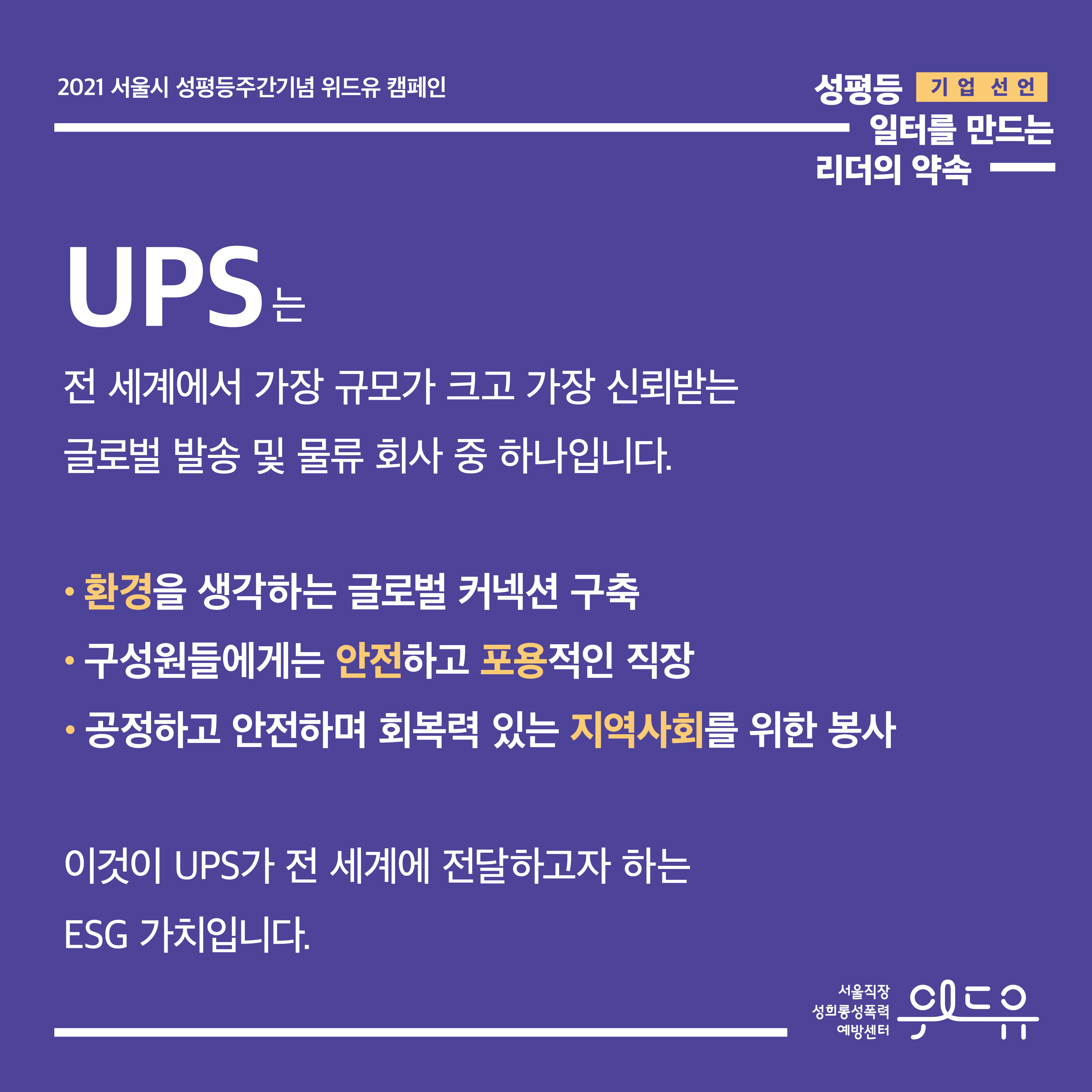 1장 시작. 2021 서울시 성평등주간기념 위드유 캠페인. 성평등 일터를 만드는 리더의 약속. 기업 선언. UPS는 전 세계에서 가장 규모가 크고 가장 신뢰받는 글로벌 발송 및 물류 회사 중 하나입니다. 환경을 생각하는 글로벌 커넥션 구축. 구성원들에게는 안전하고 포용적인 직장. 공정하고 안전하며 회복력 있는 지역사회를 위한 봉사. 이것이 UPS가 전 세계에 전달하고자 하는 ESG 가치입니다. 위드유 서울직장성희롱성폭력예방센터. 1장 끝.