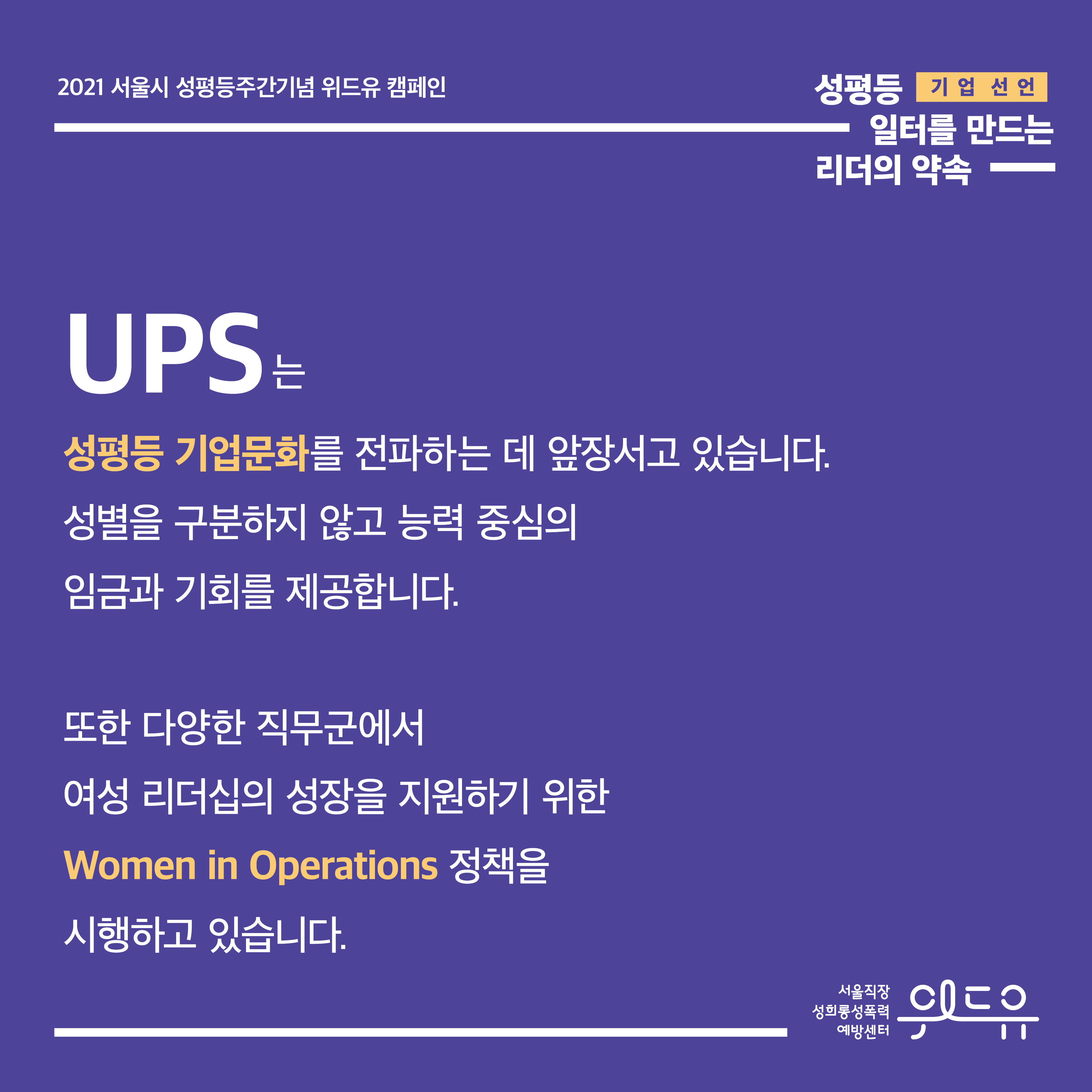 3장 시작. 2021 서울시 성평등주간기념 위드유 캠페인. 성평등 일터를 만드는 리더의 약속. 기업 선언. UPS는 성평등 기업문화를 전파하는 데 앞장서고 있습니다. 성별을 구분하지 않고 능력 중심의 임금과 기회를 제공합니다. 또한 다양한 직무군에서 여성 리더십의 성장을 지원하기 위한 Women in Operations 정책을 시행하고 있습니다. 위드유 서울직장성희롱성폭력예방센터. 3장 끝.