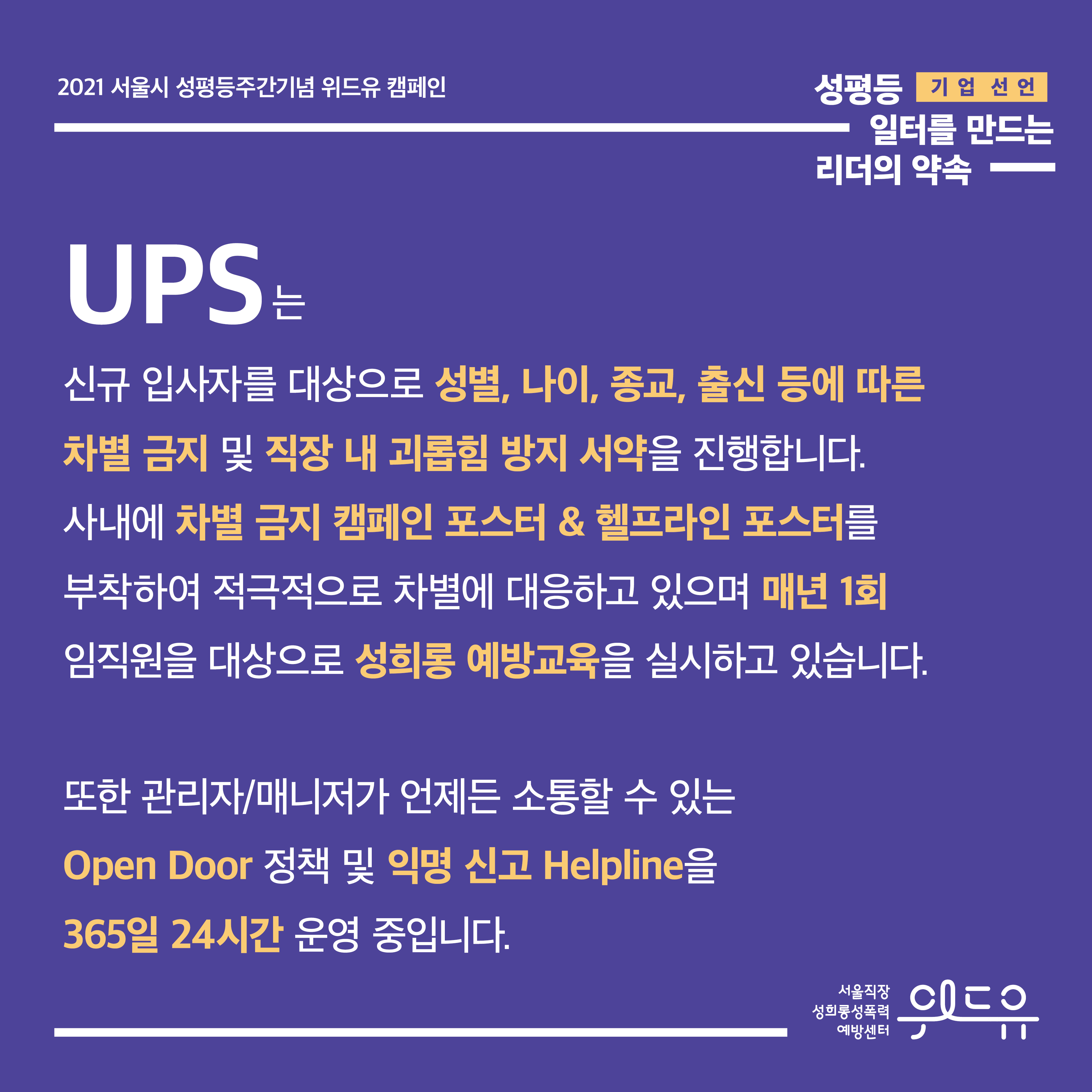 4장 시작. 2021 서울시 성평등주간기념 위드유 캠페인. 성평등 일터를 만드는 리더의 약속. 기업 선언. UPS는 신규 입사자를 대상으로 성별, 나이, 종교, 출신 등에 따른 차별 금지 및 직장 내 괴롭힘 방지 서약을 진행합니다. 사내에 차별 금지 캠페인 포스터와 헬프라인 포스터를 부착하여 적극적으로 차별에 대응하고 있으며 매년 1회 임직원을 대상으로 성희롱 예방교육을 실시하고 있습니다. 또한 관리자 또는 매니저가 언제든 소통할 수 있는 Open Door 정책 및 익명 신고 Helpline을 365일 24시간 운영 중입니다. 위드유 서울직장성희롱성폭력예방센터. 4장 끝