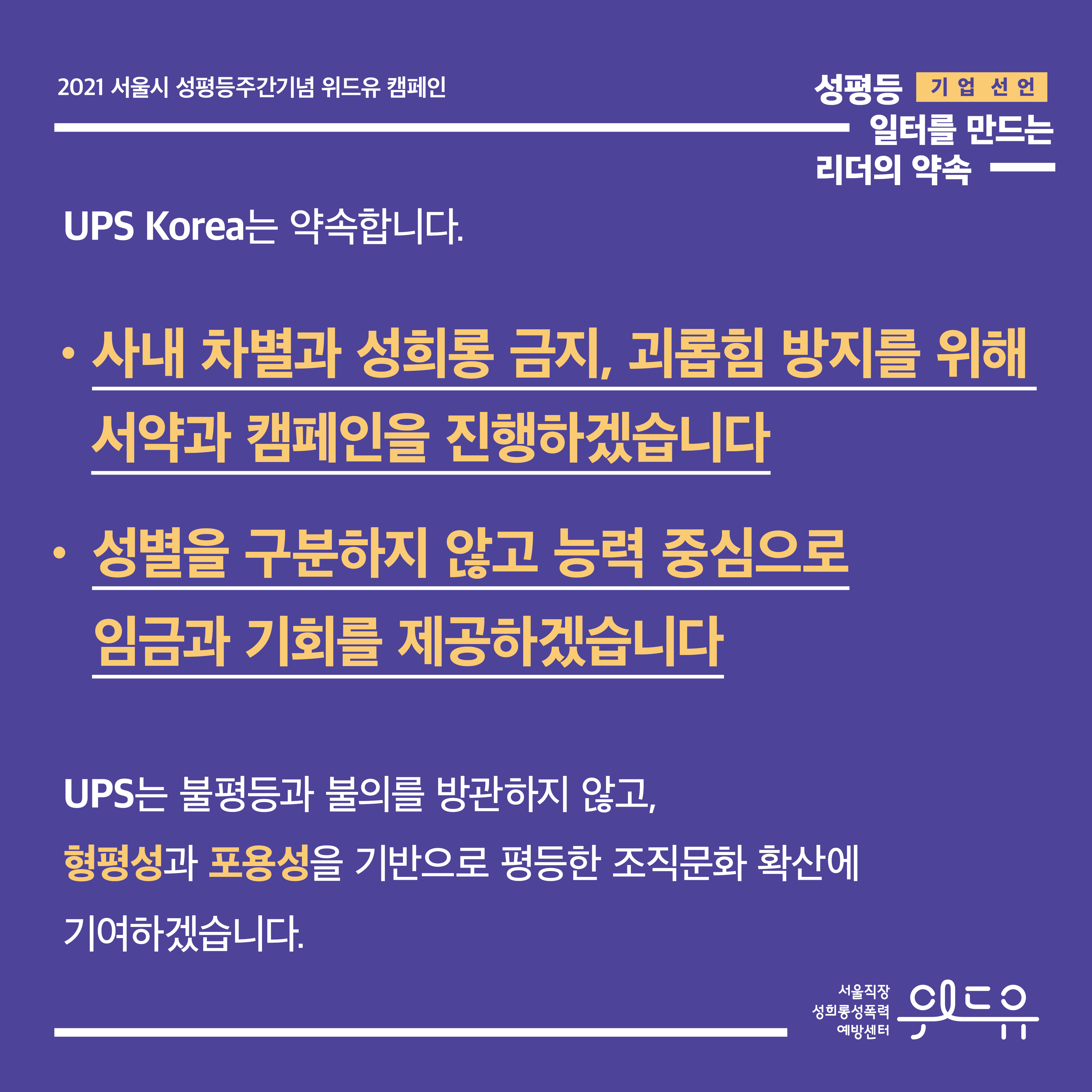 5장 시작. 2021 서울시 성평등주간기념 위드유 캠페인. 성평등 일터를 만드는 리더의 약속. 기업 선언. UPS Korea는 약속합니다. 사내 차별과 성희롱 금지, 괴롭힘 방지를 위해 서약과 캠페인을 진행하겠습니다. 성별을 구분하지 않고 능력 중심으로 임금과 기회를 제공하겠습니다. UPS는 불평등과 불의를 방관하지 않고, 형평성과 포용성을 기반으로 평등한 조직문화 확산에 기여하겠습니다. 위드유 서울직장성희롱성폭력예방센터. 5장 끝.