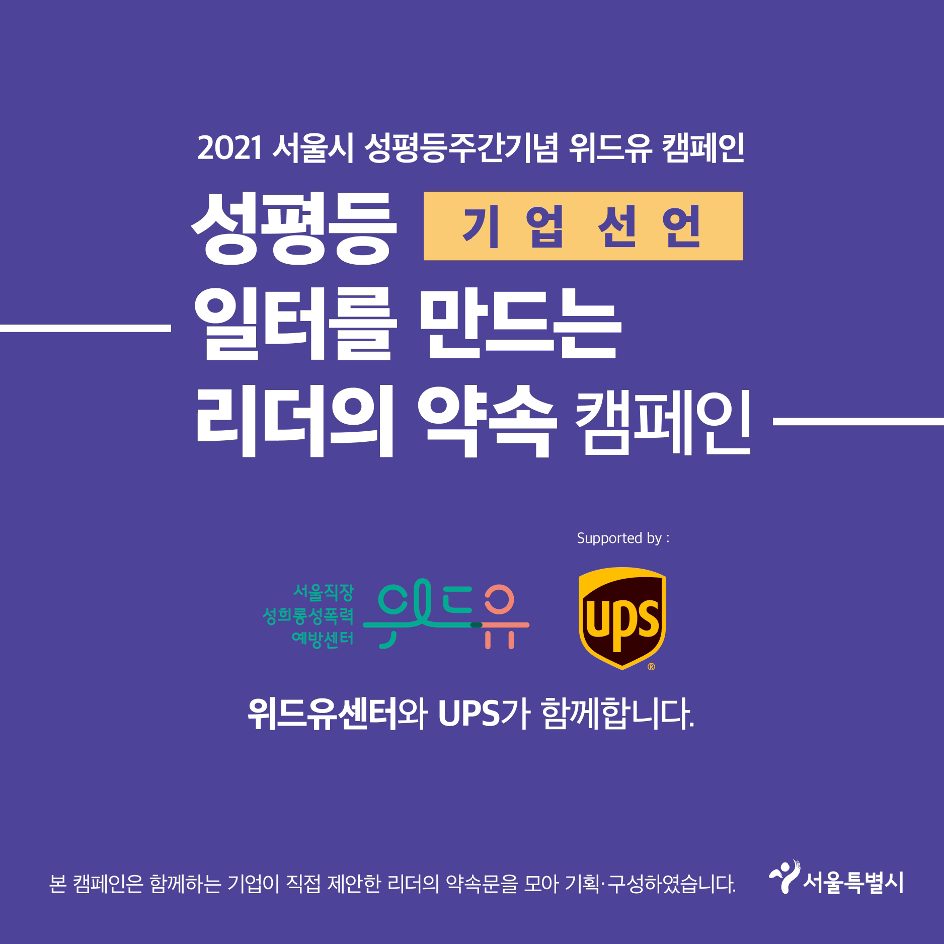 7장 시작. 2021 서울시 성평등주간기념 위드유 캠페인. 성평등 일터를 만드는 리더의 약속 캠페인. 기업 선언. 위드유 서울직장성희롱성폭력예방센터. Supported by UPS. 위드유센터와 UPS가 함께합니다. 본 캠페인은 함께하는 기업이 직접 제안한 리더의 약속문을 모아 기획·구성하였습니다. 서울특별시. 7장 끝.