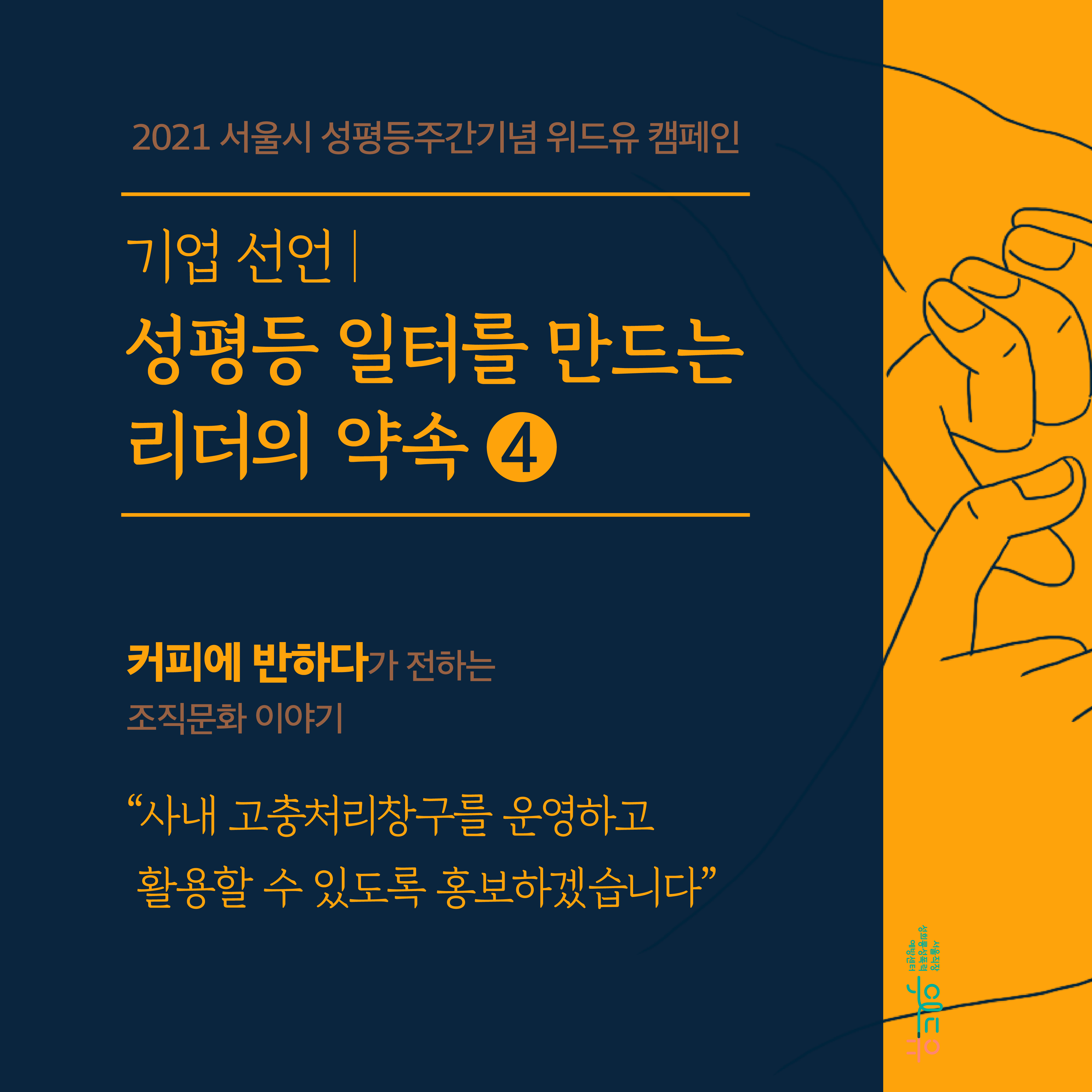 표지 시작. 2021 서울시 성평등주간기념 위드유 캠페인. 기업 선언. 성평등 일터를 만드는 리더의 약속 4탄. 커피에반하다가 전하는 조직문화 이야기. 사내 고충처리창구를 운영하고 활용할 수 있도록 홍보하겠습니다. 위드유 서울직장성희롱성폭력예방센터. 표지 끝.