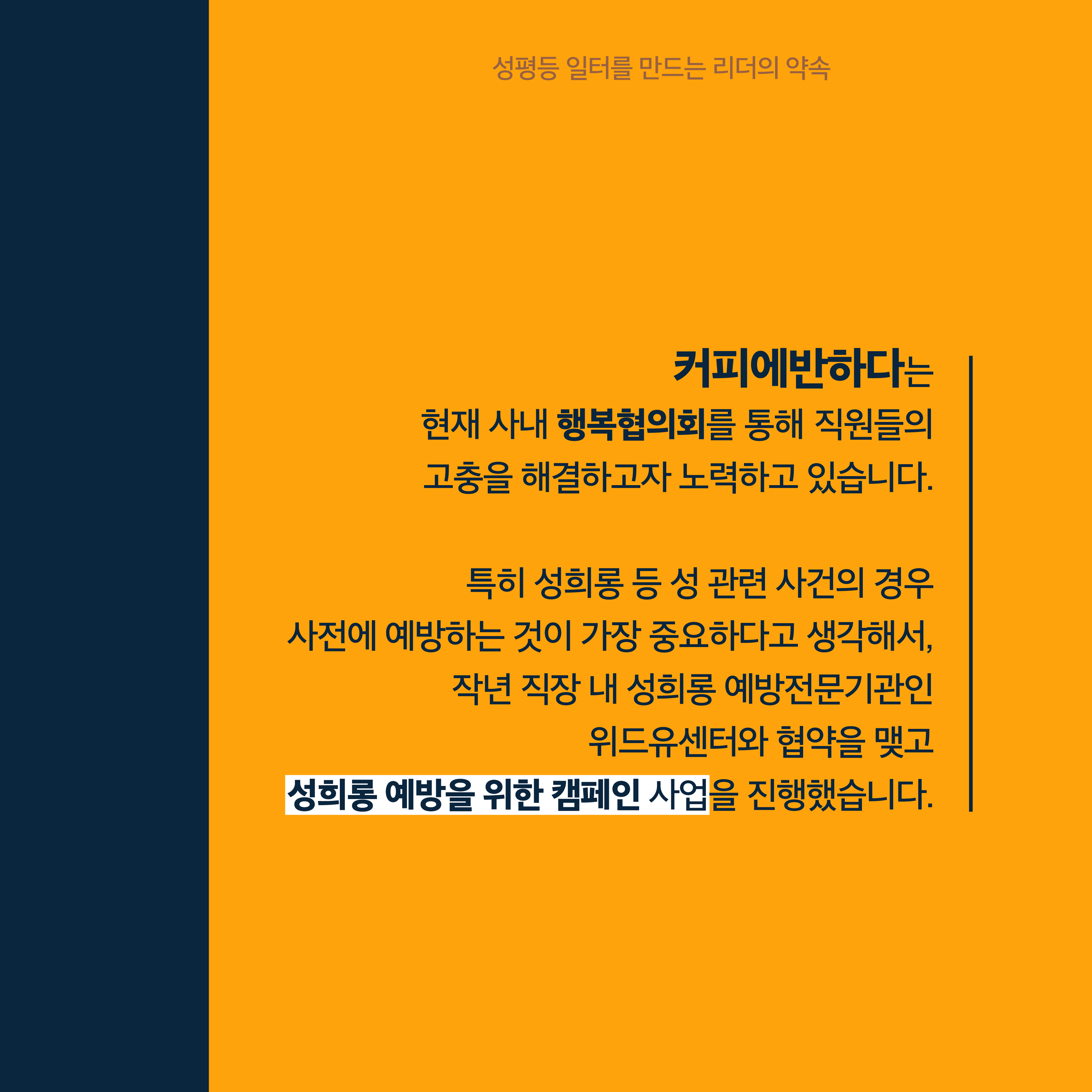 3장 시작. 커피에반하다는 현재 사내 행복협의회를 통해 직원들의 고충을 해결하고자 노력하고 있습니다. 특히 성희롱 등 성 관련 사건의 경우 사전에 예방하는 것이 가장 중요하다고 생각해서 작년 직장 내 성희롱 예방전문기관인 위드유센터와 협약을 맺고 성희롱 예방을 위한 캠페인 사업을 진행했습니다. 성평등 일터를 만드는 리더의 약속. 3장 끝.