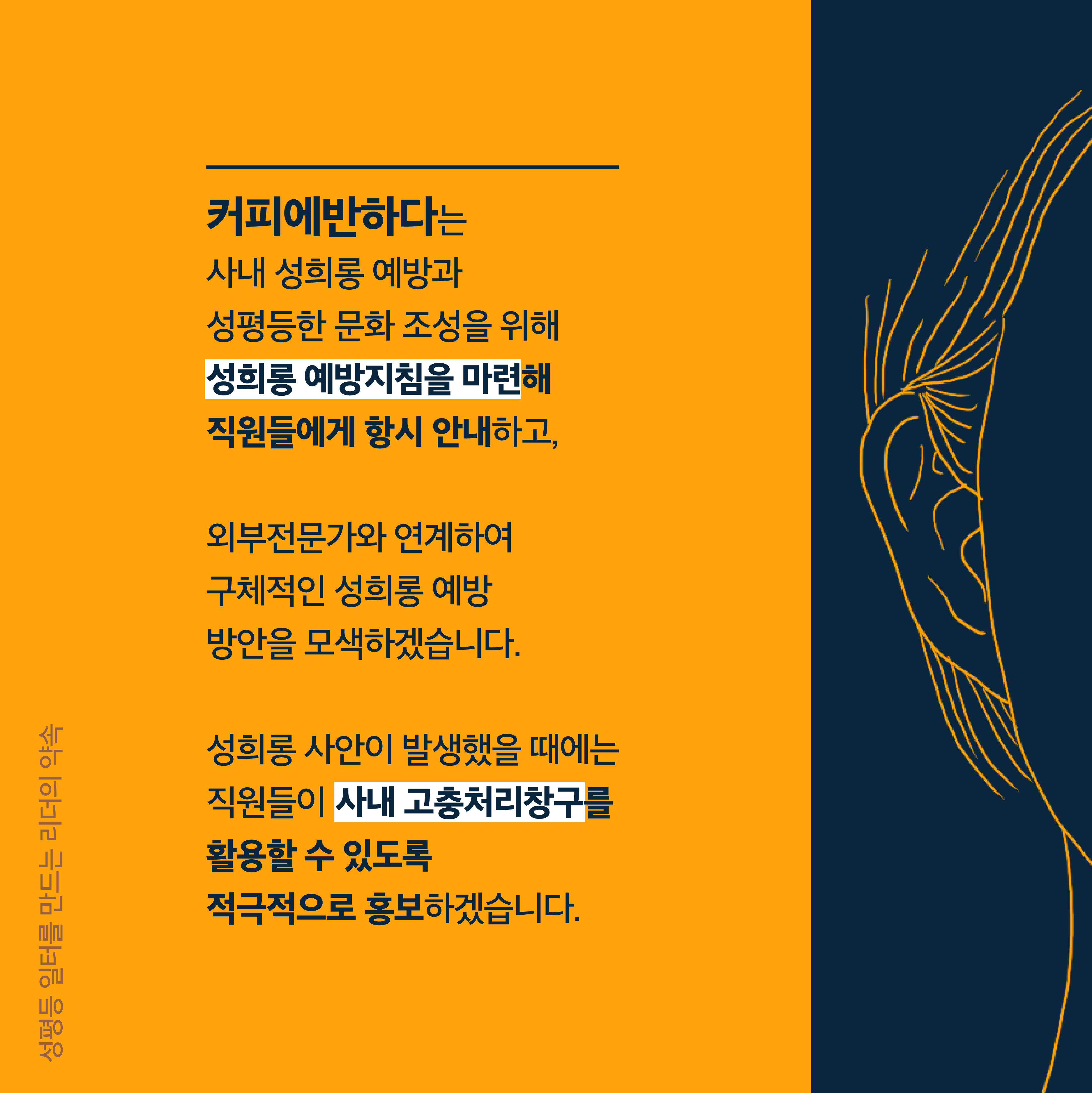 4장 시작. 커피에반하다는 사내 성희롱 예방과 성평등한 문화 조성을 위해 성희롱 예방지침을 마련해 직원들에게 항시 안내하고 외부전문가와 연계하여 구체적인 성희롱 예방 방안을 모색하겠습니다. 성희롱 사안이 발생했을 때에는 직원들이 사내 고충처리창구를 활용할 수 있도록 적극적으로 홍보하겠습니다. 성평등 일터를 만드는 리더의 약속. 4장 끝.