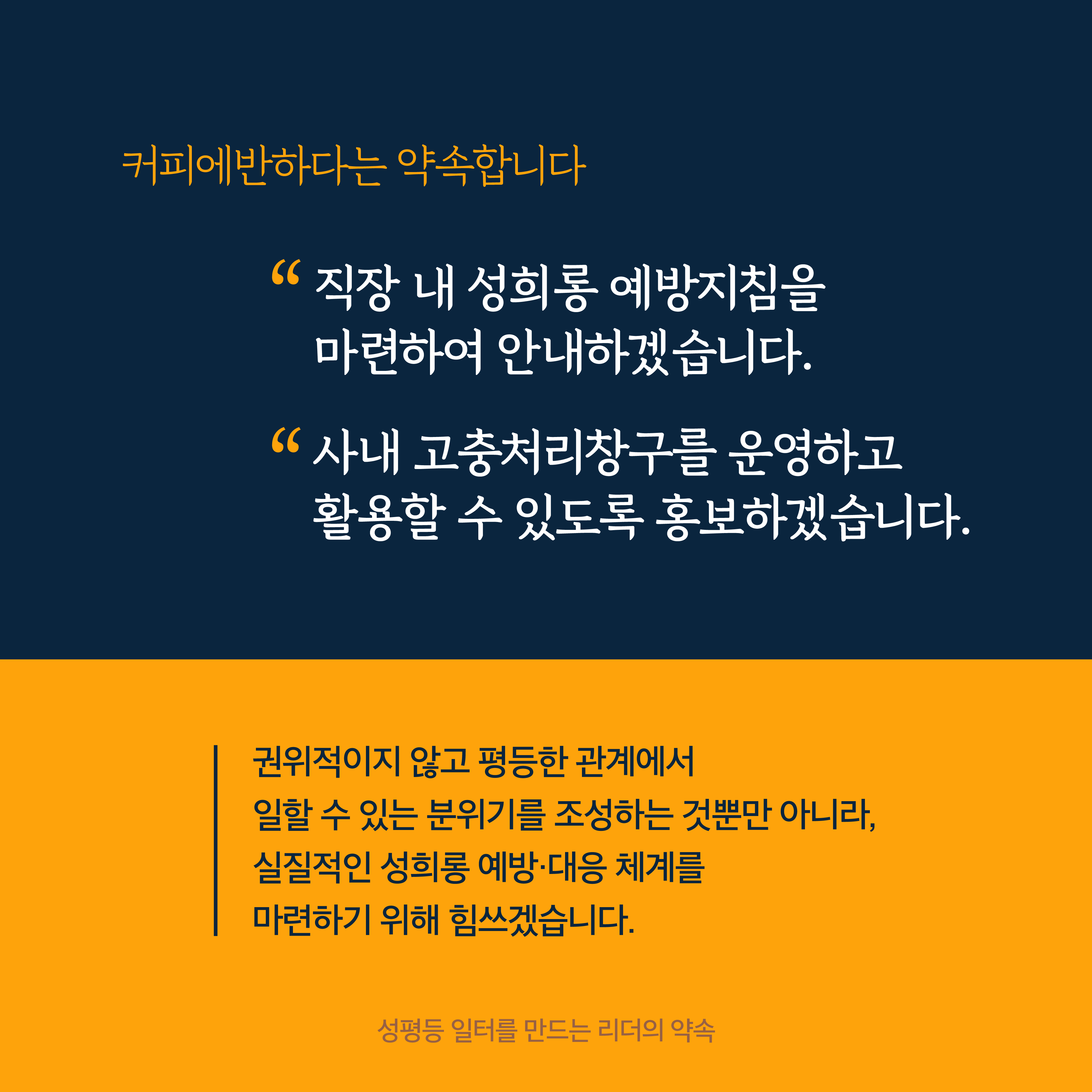 5장 시작. 커피에반하다는 약속합니다. 직장 내 성희롱 예방지침을 마련하여 안내하겠습니다. 사내 고충처리창구를 운영하고 활용할 수 있도록 홍보하겠습니다. 권위적이지 않고 평등한 관계에서 일할 수 있는 분위기를 조성하는 것뿐만 아니라 실질적인 성희롱 예방·대응 체계를 마련하기 위해 힘쓰겠습니다. 성평등 일터를 만드는 리더의 약속. 5장 끝.