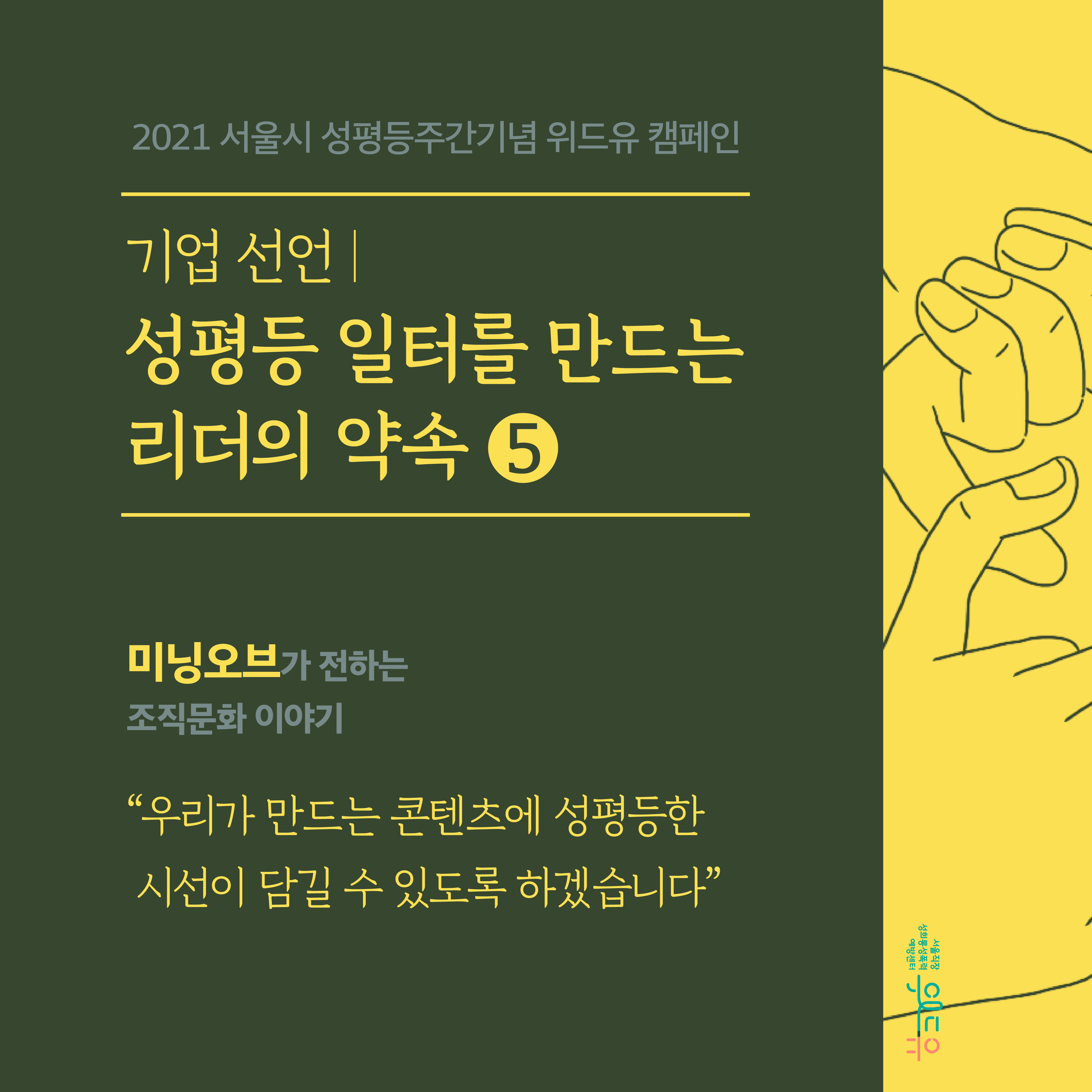 표지 시작. 2021 서울시 성평등주간기념 위드유 캠페인. 기업 선언. 성평등 일터를 만드는 리더의 약속 5탄. 미닝오브가 전하는 조직문화 이야기. 우리가 만드는 콘텐츠에 성평등한 시선이 담길 수 있도록 하겠습니다. 위드유 서울직장성희롱성폭력예방센터. 표지 끝.