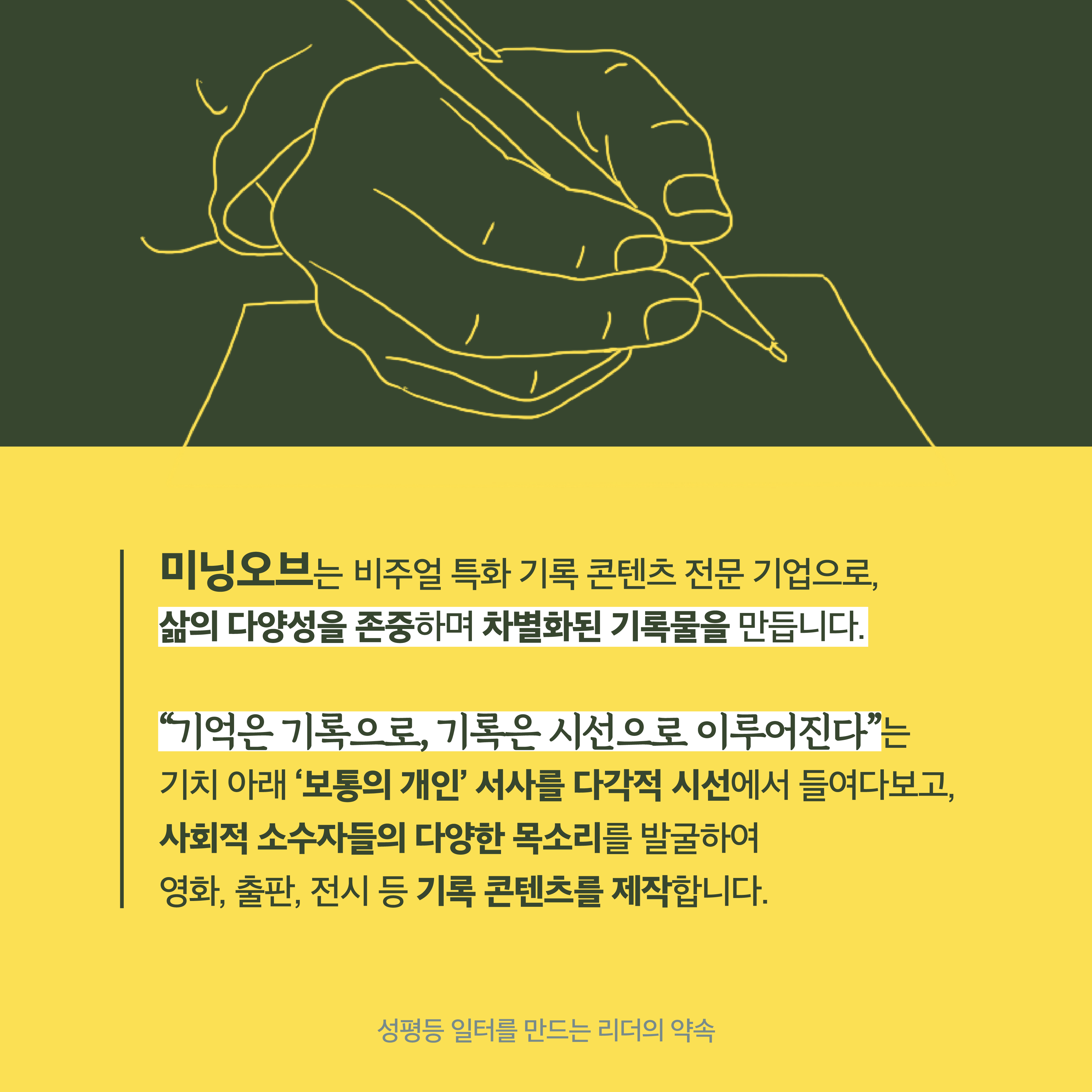 1장 시작. 미닝오브는 비주얼 특화 기록 콘텐츠 전문 기업으로 삶의 다양성을 존중하며 차별화된 기록물을 만듭니다. 기억은 기록으로, 기록은 시선으로 이루어진다는 기치 아래 보통의 개인 서사를 다각적 시선에서 들여다보고 사회적 소수자들의 다양한 목소리를 발굴하여 영화, 출판, 전시 등 기록 콘텐츠를 제작합니다. 성평등 일터를 만드는 리더의 약속. 1장 끝.