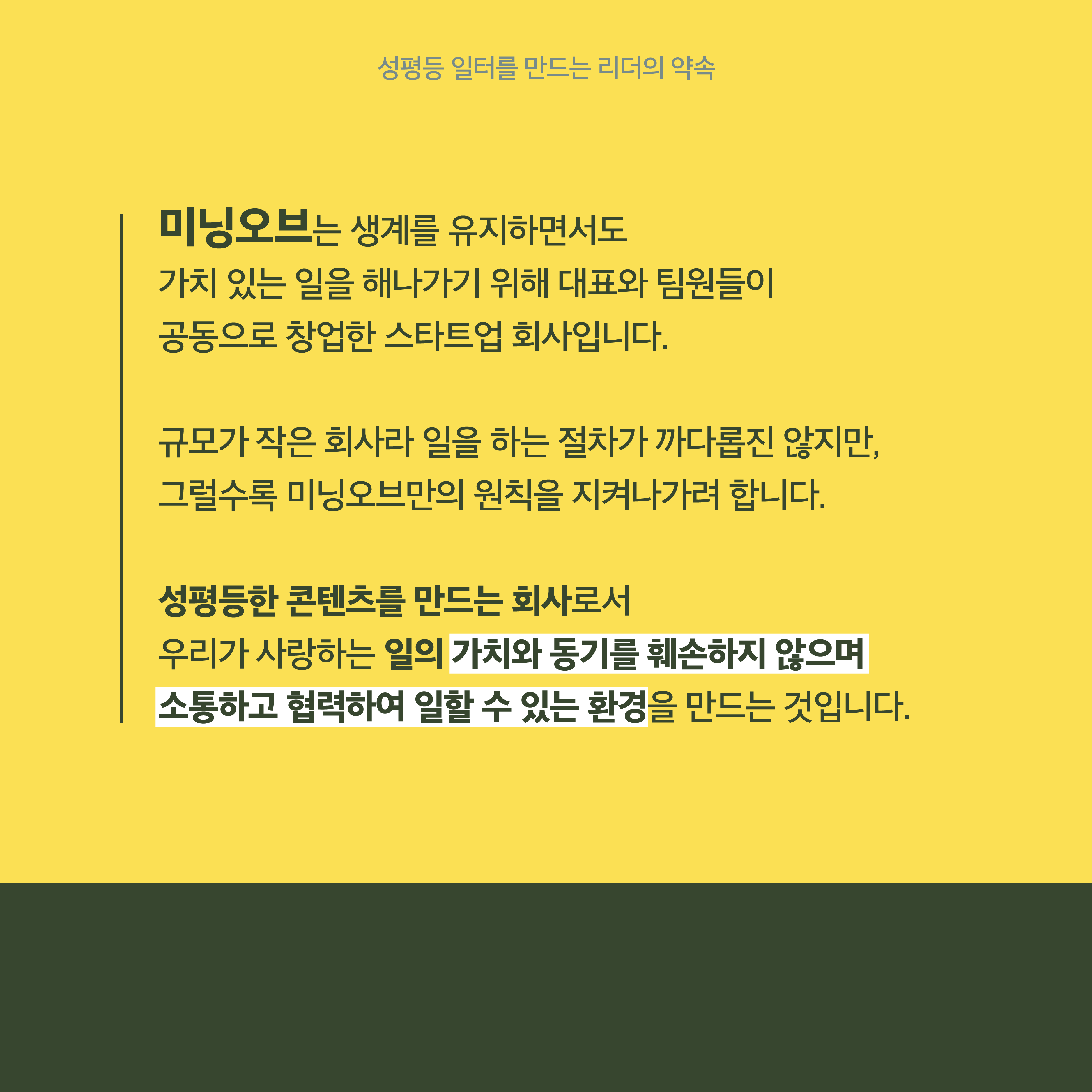 2장 시작. 미닝오브는 생계를 유지하면서도 가치 있는 일을 해나가기 위해 대표와 팀원들이 공동으로 창업한 스타트업 회사입니다. 규모가 작은 회사라 일을 하는 절차가 까다롭진 않지만 그럴수록 미닝오브만의 원칙을 지켜나가려 합니다. 성평등한 콘텐츠를 만드는 회사로서 우리가 사랑하는 일의 가치와 동기를 훼손하지 않으며 소통하고 협력하여 일할 수 있는 환경을 만드는 것입니다. 2장 끝.